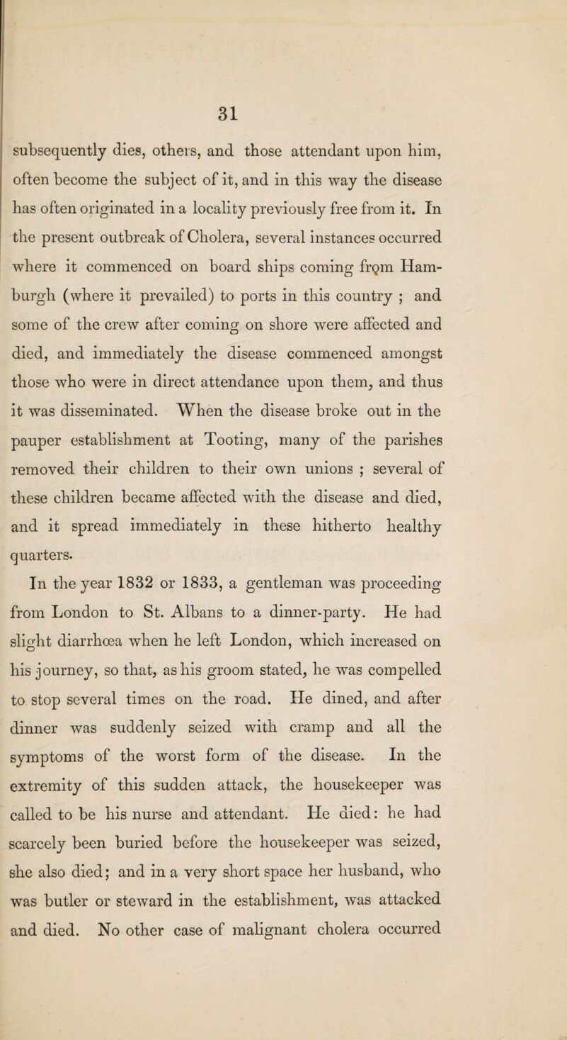 subsequently dies, others, and those attendant upon him, often become the subject of it, and in this way the disease has often originated in a locality previously free from it. In the present outbreak of Cholera, several instances occurred where it commenced on board ships coming frgm Ham¬ burgh (where it prevailed) to ports in this country ; and some of the crew after coming on shore were affected and died, and immediately the disease commenced amongst those who were in direct attendance upon them, and thus it was disseminated. When the disease broke out in the pauper establishment at Tooting, many of the parishes removed their children to their own unions ; several of these children became affected with the disease and died, and it spread immediately in these hitherto healthy quarters. In the year 1832 or 1833, a gentleman was proceeding from London to St. Albans to a dinner-party. He had slight diarrhoea when he left London, which increased, on his journey, so that, as his groom stated, he was compelled to stop several times on the road. He dined, and after dinner was suddenly seized with cramp and all the symptoms of the worst form of the disease. In the extremity of this sudden attack, the housekeeper was called to be his nurse and attendant. He died: he had scarcely been buried before the housekeeper was seized, she also died; and in a very short space her husband, who was butler or steward in the establishment, was attacked and died. No other case of malignant cholera occurred