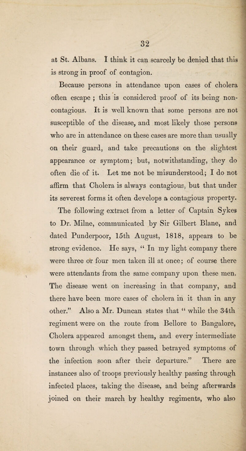 at St. Albans. I think it can scarcely be denied that this is strong in proof of contagion. Because persons in attendance upon cases of cholera often escape ; this is considered proof of its being non- contagious. It is well known that some persons are not susceptible of the disease, and most likely those persons who are in attendance on these cases are more than usually on their guard, and take precautions on the slightest appearance or symptom; but, notwithstanding, they do often die of it. Let me not be misunderstood; I do not affirm that Cholera is always contagious > but that under its severest forms it often develops a contagious property. The following extract from a letter of Captain Sykes to Dr. Milne, communicated by Sir Gilbert Blane, and dated Punderpoor, 15th August, 1818, appears to be strong evidence. He says, “ In my light company there were three or four men taken ill at once; of course there were attendants from the same company upon these men. The disease went on increasing in that company, and there have been more cases of cholera in it than in any other.” Also a Mr. Duncan states that “ while the 34th regiment were on the route from Bellore to Bangalore, Cholera appeared amongst them, and every intermediate town through which they passed betrayed symptoms of the infection soon after their departure.” There are instances also of troops previously healthy passing through infected places, taking the disease, and being afterwards joined on their march by healthy regiments, who also