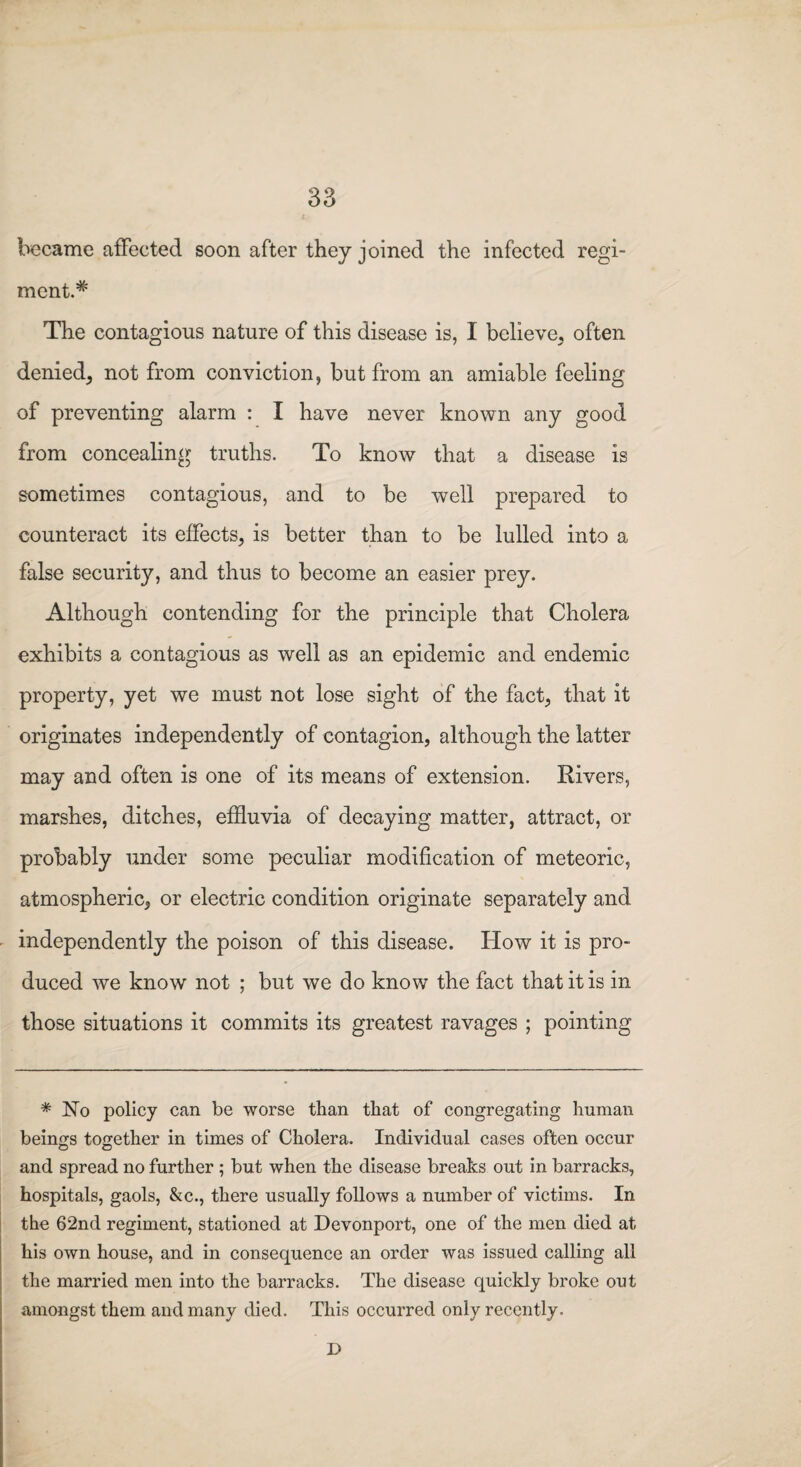 became affected soon after they joined the infected regi¬ ment.* The contagious nature of this disease is, I believe, often denied, not from conviction, but from an amiable feeling of preventing alarm : I have never known any good from concealing truths. To know that a disease is sometimes contagious, and to be well prepared to counteract its effects, is better than to be lulled into a false security, and thus to become an easier prey. Although contending for the principle that Cholera exhibits a contagious as well as an epidemic and endemic property, yet we must not lose sight of the fact, that it originates independently of contagion, although the latter may and often is one of its means of extension. Rivers, marshes, ditches, effluvia of decaying matter, attract, or probably under some peculiar modification of meteoric, atmospheric, or electric condition originate separately and independently the poison of this disease. How it is pro¬ duced we know not ; but we do know the fact that it is in those situations it commits its greatest ravages ; pointing * No policy can be worse than that of congregating human beings together in times of Cholera. Individual cases often occur and spread no further ; but when the disease breaks out in barracks, hospitals, gaols, &c., there usually follows a number of victims. In the 62nd regiment, stationed at Devonport, one of the men died at his own house, and in consequence an order was issued calling all the married men into the barracks. The disease quickly broke out amongst them and many died. This occurred only recently. D