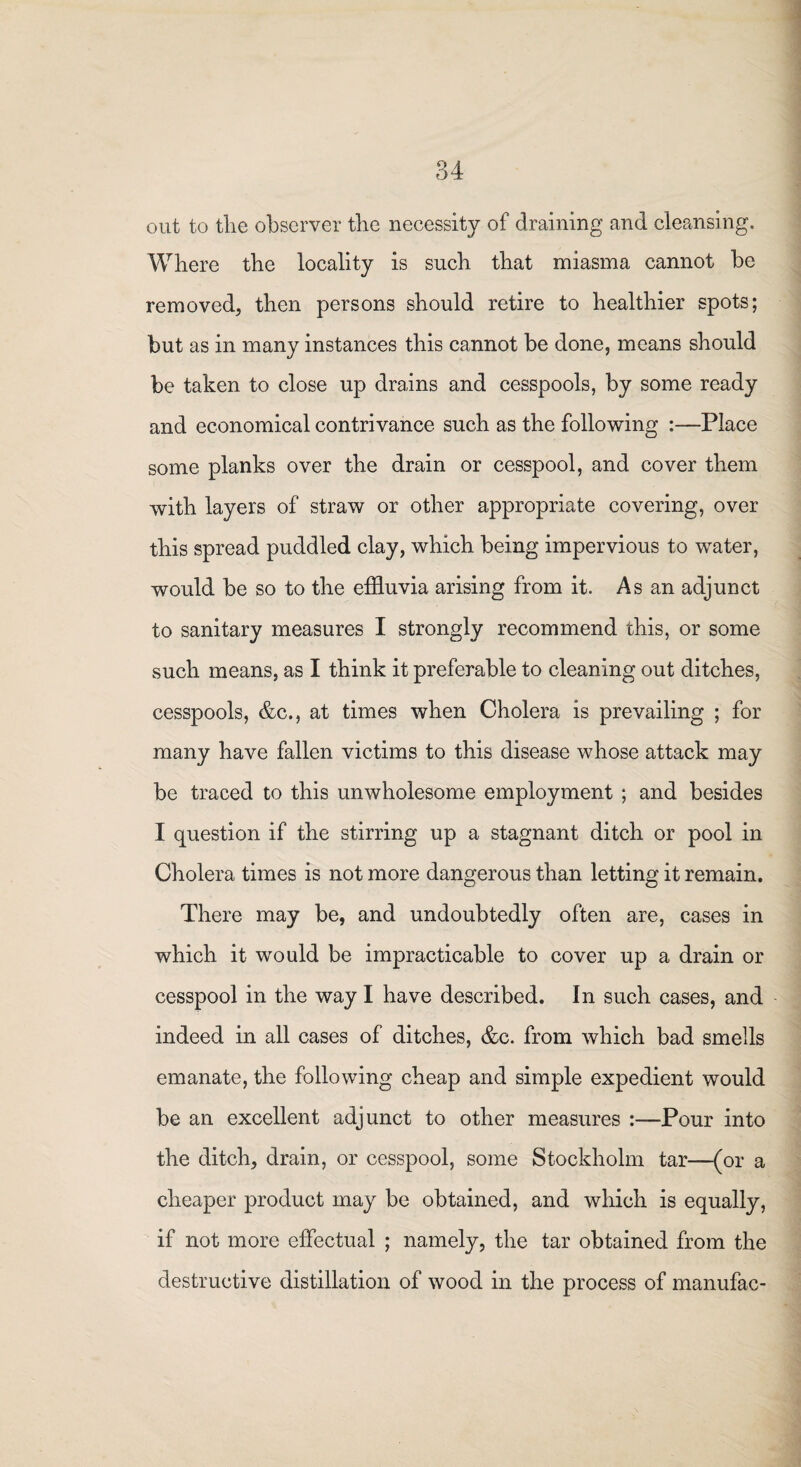 out to the observer the necessity of draining and cleansing. Where the locality is such that miasma cannot be removed, then persons should retire to healthier spots; but as in many instances this cannot be done, means should be taken to close up drains and cesspools, by some ready and economical contrivance such as the following :—Place some planks over the drain or cesspool, and cover them with layers of straw or other appropriate covering, over this spread puddled clay, which being impervious to water, would be so to the effluvia arising from it. As an adjunct to sanitary measures I strongly recommend this, or some such means, as I think it preferable to cleaning out ditches, cesspools, &c., at times when Cholera is prevailing ; for many have fallen victims to this disease whose attack may be traced to this unwholesome employment ; and besides I question if the stirring up a stagnant ditch or pool in Cholera times is not more dangerous than letting it remain. There may be, and undoubtedly often are, cases in which it would be impracticable to cover up a drain or cesspool in the way I have described. In such cases, and indeed in all cases of ditches, &c. from which bad smells emanate, the following cheap and simple expedient would be an excellent adjunct to other measures :—'Pour into the ditch, drain, or cesspool, some Stockholm tar—(or a cheaper product may be obtained, and which is equally, if not more effectual ; namely, the tar obtained from the destructive distillation of wood in the process of manufac-