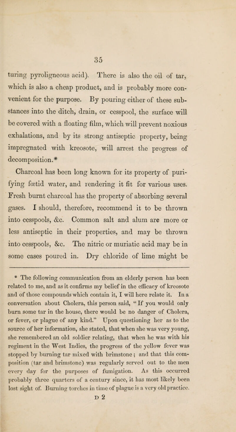 turing pyroligneous acid). There is also the oil of tar, which is also a cheap product, and is probably more con¬ venient for the purpose. By pouring either of these sub¬ stances into the ditch, drain, or cesspool, the surface will be covered with a floating film, which will prevent noxious exhalations, and by its strong antiseptic property, being impregnated with kreosote, will arrest the progress of decomposition.* Charcoal has been long known for its property of puri¬ fying foetid water, and rendering it fit for various uses. Fresh burnt charcoal has the property of absorbing several gases. I should, therefore, recommend it to be thrown into cesspools, &c. Common salt and alum are more or less antiseptic in their properties, and may be thrown into cesspools, &c. The nitric or muriatic acid may be in some cases poured in. Dry chloride of lime might be * The following communication from an elderly person has been related to me, and as it confirms my belief in the efficacy of kreosote and of those compounds which contain it, I will here relate it. In a conversation about Cholera, this person said, “ If you would only burn some tar in the house, there would be no danger of Cholera, or fever, or plague of any kind.” Upon questioning her as to the source of her information, she stated, that when she was very young, she remembered an old soldier relating, that when he was with his regiment in the West Indies, the progress of the yellow fever was stopped by burning tar mixed with brimstone ; and that this com¬ position (tar and brimstone) was regularly served out to the men every day for the purposes of fumigation. As this occurred probably three quarters of a century since, it has most likely been lost sight of. Burning torches in time of plague is a very old practice. D 2