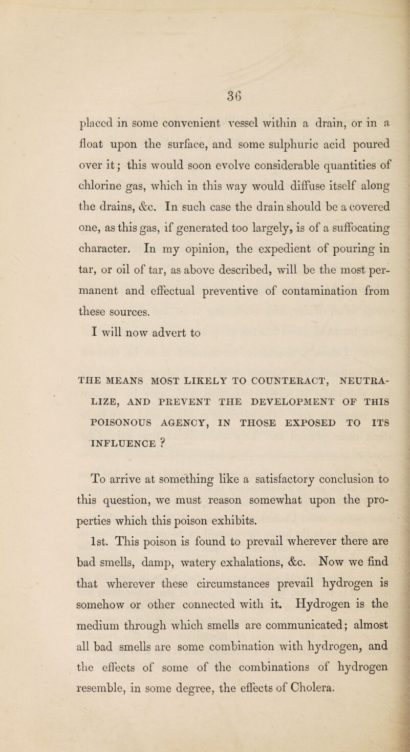 placed in some convenient vessel within a drain, or in a float upon the surface, and some sulphuric acid poured over it; this would soon evolve considerable quantities of chlorine gas, which in this way would diffuse itself along the drains, &c. In such case the drain should be a covered one, as this gas, if generated too largely, is of a suffocating character. In my opinion, the expedient of pouring in tar, or oil of tar, as above described, wdll be the most per¬ manent and effectual preventive of contamination from these sources. I will now advert to THE MEANS MOST LIKELY TO COUNTERACT, NEUTRA¬ LIZE, AND PREVENT THE DEVELOPMENT OF THIS POISONOUS AGENCY, IN THOSE EXPOSED TO ITS INFLUENCE ? To arrive at something like a satisfactory conclusion to this question, we must reason somewhat upon the pro¬ perties which this poison exhibits. 1st. This poison is found to prevail wherever there are bad smells, damp, watery exhalations, &c. Now wTe find that wherever these circumstances prevail hydrogen is somehow or other connected with it. Hydrogen is the medium through which smells are communicated; almost all bad smells are some combination with hydrogen, and the effects of some of the combinations of hydrogen resemble, in some degree, the effects of Cholera.