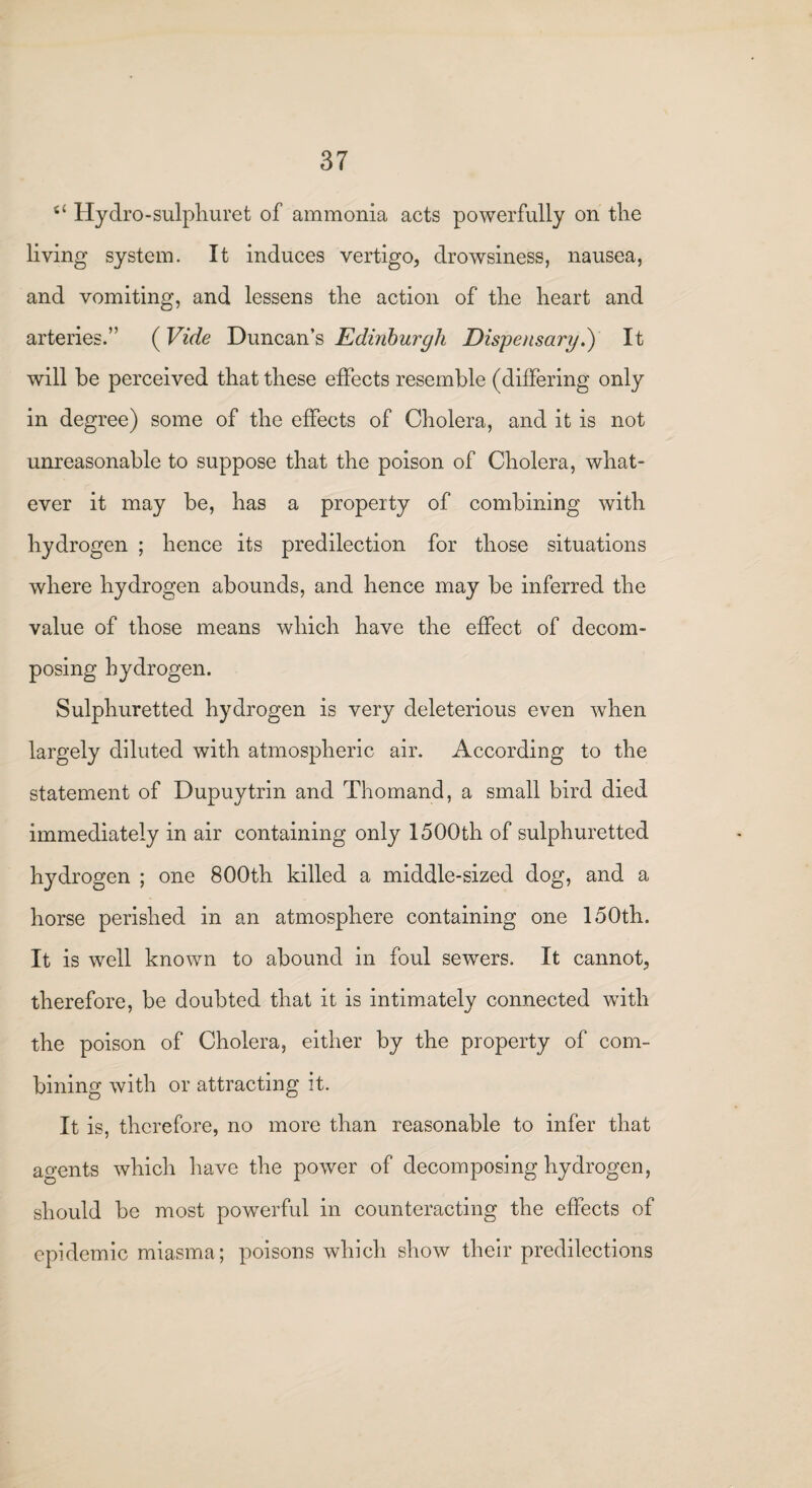 s‘ Hydro-sulphuret of ammonia acts powerfully on the living system. It induces vertigo, drowsiness, nausea, and vomiting, and lessens the action of the heart and arteries.” (Vide Duncan’s Edinburgh Dispensary.) It will be perceived that these effects resemble (differing only in degree) some of the effects of Cholera, and it is not unreasonable to suppose that the poison of Cholera, what¬ ever it may be, has a property of combining with hydrogen ; hence its predilection for those situations where hydrogen abounds, and hence may be inferred the value of those means which have the effect of decom¬ posing hydrogen. Sulphuretted hydrogen is very deleterious even when largely diluted with atmospheric air. According to the statement of Dupuytrin and Thomand, a small bird died immediately in air containing only 1500th of sulphuretted hydrogen ; one 800th killed a middle-sized dog, and a horse perished in an atmosphere containing one 150th. It is well known to abound in foul sewers. It cannot, therefore, be doubted that it is intimately connected with the poison of Cholera, either by the property of com¬ bining with or attracting it. It is, therefore, no more than reasonable to infer that agents which have the power of decomposing hydrogen, should be most powerful in counteracting the effects of epidemic miasma; poisons which show their predilections