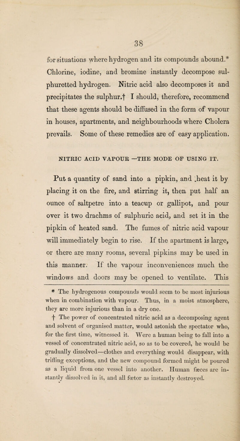 for situations where hydrogen and its compounds abound ‘ Chlorine, iodine, and bromine instantly decompose sul¬ phuretted hydrogen. Nitric acid also decomposes it and precipitates the sulphur.f I should, therefore, recommend that these agents should be diffused in the form of vapour in houses, apartments, and neighbourhoods where Cholera prevails. Some of these remedies are of easy application. NITRIC ACID VAPOUR —THE MODE OF USING IT. Put a quantity of sand into a pipkin, and .heat it by placing it on the fire, and stirring it. then put half an ounce of saltpetre into a teacup or gallipot, and pour over it two drachms of sulphuric acid, and set it in the pipkin of heated sand. The fumes of nitric acid vapour will immediately begin to rise. If the apartment is large, or there are many rooms, several pipkins may be used in this manner. If the vapour inconveniences much the windows and doors may be opened to ventilate. This # The hydrogenous compounds would seem to be most injurious when in combination with vapour. Thus, in a moist atmosphere, they are more injurious than in a dry one. f The power of concentrated nitric acid as a decomposing agent and solvent of organised matter, would astonish the spectator who, for the first time, witnessed it. Were a human being to fall into a vessel of concentrated nitric acid, so as to be covered, he would be gradually dissolved—clothes and everything would disappear, with trifling exceptions, and the new compound formed might be poured as a liquid from one vessel into another. Human feces are in¬ stantly dissolved in it, and all foetor as instantly destroyed.