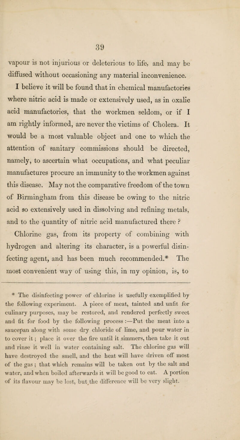 vapour is not injurious or deleterious to life, and may be diffused without occasioning any material inconvenience. I believe it will be found that in chemical manufactories where nitric acid is made or extensively used, as in oxalic acid manufactories, that the workmen seldom, or if I am rightly informed, are never the victims of Cholera. It would be a most valuable object and one to which the attention of sanitary commissions should be directed, namely, to ascertain what occupations, and what peculiar manufactures procure an immunity to the workmen against this disease. May not the comparative freedom of the town of Birmingham from this disease be owing to the nitric acid so extensively used in dissolving and refining metals, and to the quantity of nitric acid manufactured there ? Chlorine gas, from its property of combining with hydrogen and altering its character, is a powerful disin¬ fecting agent, and has been much recommended.* The most convenient way of using this, in my opinion, is, to * The disinfecting power of chlorine is usefully exemplified by the following experiment. A piece of meat, tainted and unfit for culinary purposes, may be restored, and rendered perfectly sweet and fit for food by the following process :—Put the meat into a saucepan along with some dry chloride of lime, and pour water in to cover it; place it over the fire until it simmers, then take it out and rinse it well in water containing salt. The chlorine gas will have destroyed the smell, and the heat will have driven off most of the gas ; that which remains will be taken out by the salt and water, and when boiled afterwards it will be good to eat. A portion of its flavour may be lost, but the difference will be very slight.