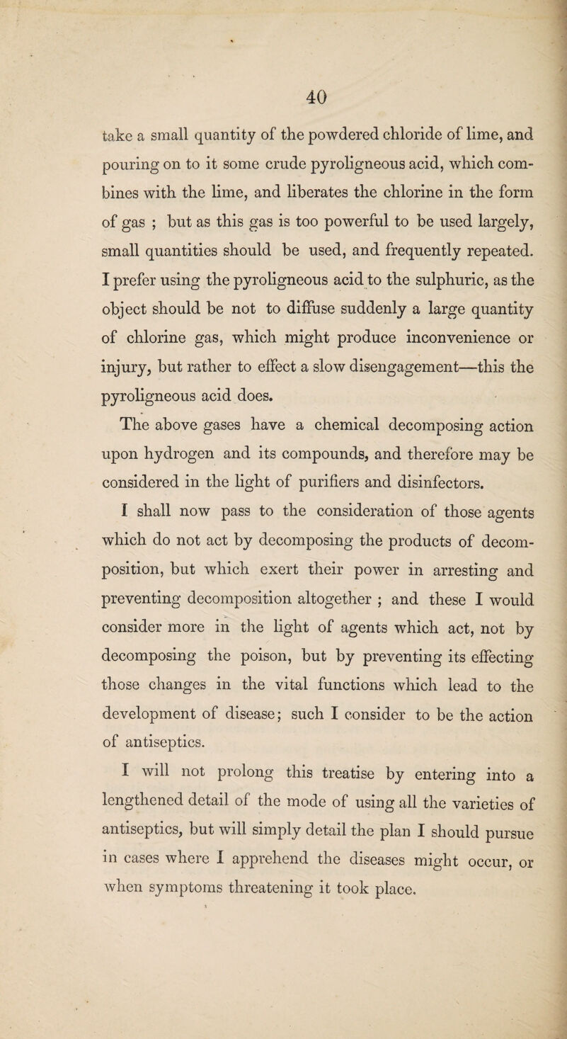 take a small quantity of the powdered chloride of lime, and pouring on to it some crude pyroligneous acid, which com¬ bines with the lime, and liberates the chlorine in the form of gas ; but as this gas is too powerful to be used largely, small quantities should be used, and frequently repeated. I prefer using the pyroligneous acid to the sulphuric, as the object should be not to diffuse suddenly a large quantity of chlorine gas, which might produce inconvenience or injury, but rather to effect a slow disengagement—this the pyroligneous acid does. The above gases have a chemical decomposing action upon hydrogen and its compounds, and therefore may be considered in the light of purifiers and disinfectors. I shall now pass to the consideration of those agents which do not act by decomposing the products of decom¬ position, but which exert their power in arresting and preventing decomposition altogether ; and these I would consider more in the light of agents which act, not by decomposing the poison, but by preventing its effecting those changes in the vital functions which lead to the development of disease; such I consider to be the action of antiseptics. I will not prolong this treatise by entering into a lengthened detail of the mode of using all the varieties of antiseptics, but will simply detail the plan I should pursue in cases where I apprehend the diseases might occur, or when symptoms threatening it took place.