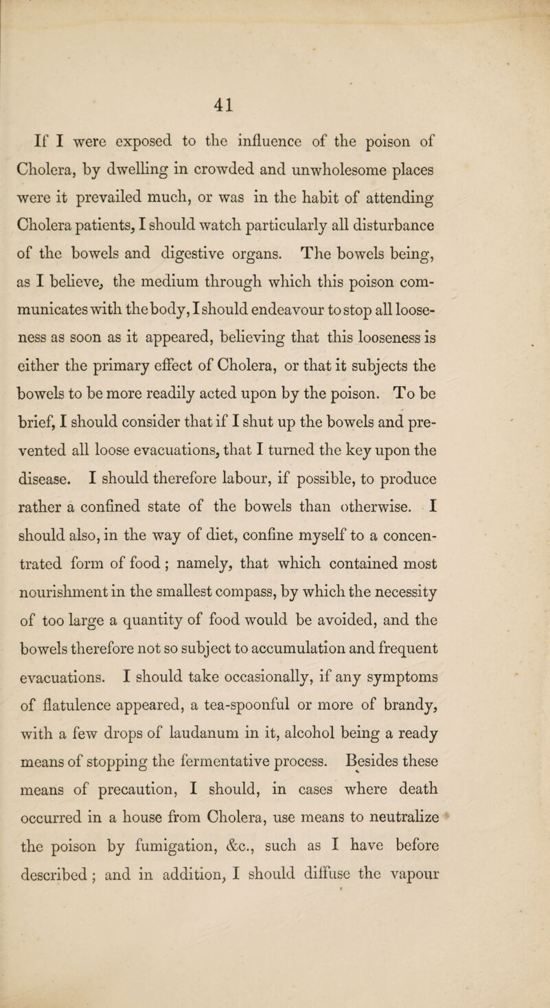 If I were exposed to the influence of the poison of Cholera, by dwelling in crowded and unwholesome places were it prevailed much, or was in the habit of attending Cholera patients, I should watch particularly all disturbance of the bowels and digestive organs. The bowels being, as I believe., the medium through which this poison com¬ municates with the body, I should endeavour to stop all loose¬ ness as soon as it appeared, believing that this looseness is either the primary effect of Cholera, or that it subjects the bowels to be more readily acted upon by the poison. To be brief, I should consider that if I shut up the bowels and pre¬ vented all loose evacuations, that I turned the key upon the disease. I should therefore labour, if possible, to produce rather a confined state of the bowels than otherwise. I should also, in the way of diet, confine myself to a concen¬ trated form of food; namely, that which contained most nourishment in the smallest compass, by which the necessity of too large a quantity of food would be avoided, and the bowels therefore not so subject to accumulation and frequent evacuations. I should take occasionally, if any symptoms of flatulence appeared, a tea-spoonful or more of brandy, with a few drops of laudanum in it, alcohol being a ready means of stopping the fermentative process. Besides these means of precaution, I should, in cases where death occurred in a house from Cholera, use means to neutralize the poison by fumigation, &c., such as I have before described ; and in addition, I should diffuse the vapour