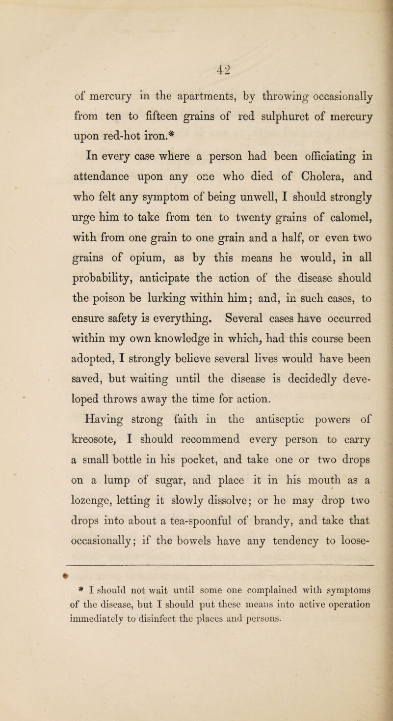 of mercury in the apartments, by throwing occasionally from ten to fifteen grains of red sulphuret of mercury upon red-hot iron.* In every case where a person had been officiating in attendance upon any one who died of Cholera, and who felt any symptom of being unwell, I should strongly urge him to take from ten to twenty grains of calomel, with from one grain to one grain and a half, or even two grains of opium, as by this means he would, in all probability, anticipate the action of the disease should the poison be lurking within him; and, in such cases, to ensure safety is everything. Several cases have occurred within my own knowledge in which, had this course been adopted, I strongly believe several lives would have been saved, but waiting until the disease is decidedly deve¬ loped throws away the time for action. Having strong faith in the antiseptic powers of kreosote, I should recommend every person to carry a small bottle in his pocket, and take one or two drops on a lump of sugar, and place it in his mouth as a lozenge, letting it slowly dissolve; or he may drop two drops into about a tea-spoonful of brandy, and take that occasionally; if the bowels have any tendency to loose- * I should not wait until some one complained with symptoms of the disease, but I should put these means into active operation immediately to disinfect the places and persons.