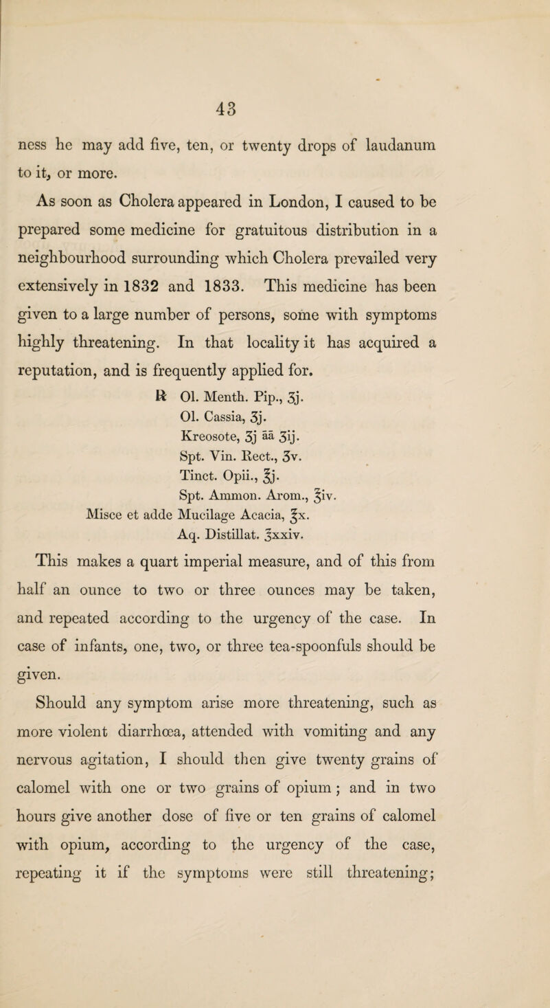 ness he may add five, ten, or twenty drops of laudanum to it, or more. As soon as Cholera appeared in London, I caused to be prepared some medicine for gratuitous distribution in a neighbourhood surrounding which Cholera prevailed very extensively in 1832 and 1833. This medicine has been given to a large number of persons, some with symptoms highly threatening. In that locality it has acquired a reputation, and is frequently applied for, R 01. Menth. Pip., 3j« 01. Cassia, 3j. Kreosote, 3j aa 3ij. Spt. Yin. Rect., 3v. Tinct. Opii., ^j. Spt. Ammon. Arom., ^iv. Misce et adde Mucilage Acacia, ^x. Aq. Distillat. Jxxiv. This makes a quart imperial measure, and of this from half an ounce to two or three ounces may be taken, and repeated according to the urgency of the case. In case of infants, one, two, or three tea-spoonfuls should be given. Should any symptom arise more threatening, such as more violent diarrhoea, attended with vomiting and any nervous agitation, I should then give twenty grains of calomel with one or two grains of opium ; and in two hours give another dose of five or ten grains of calomel with opium, according to the urgency of the case, repeating it if the symptoms were still threatening;