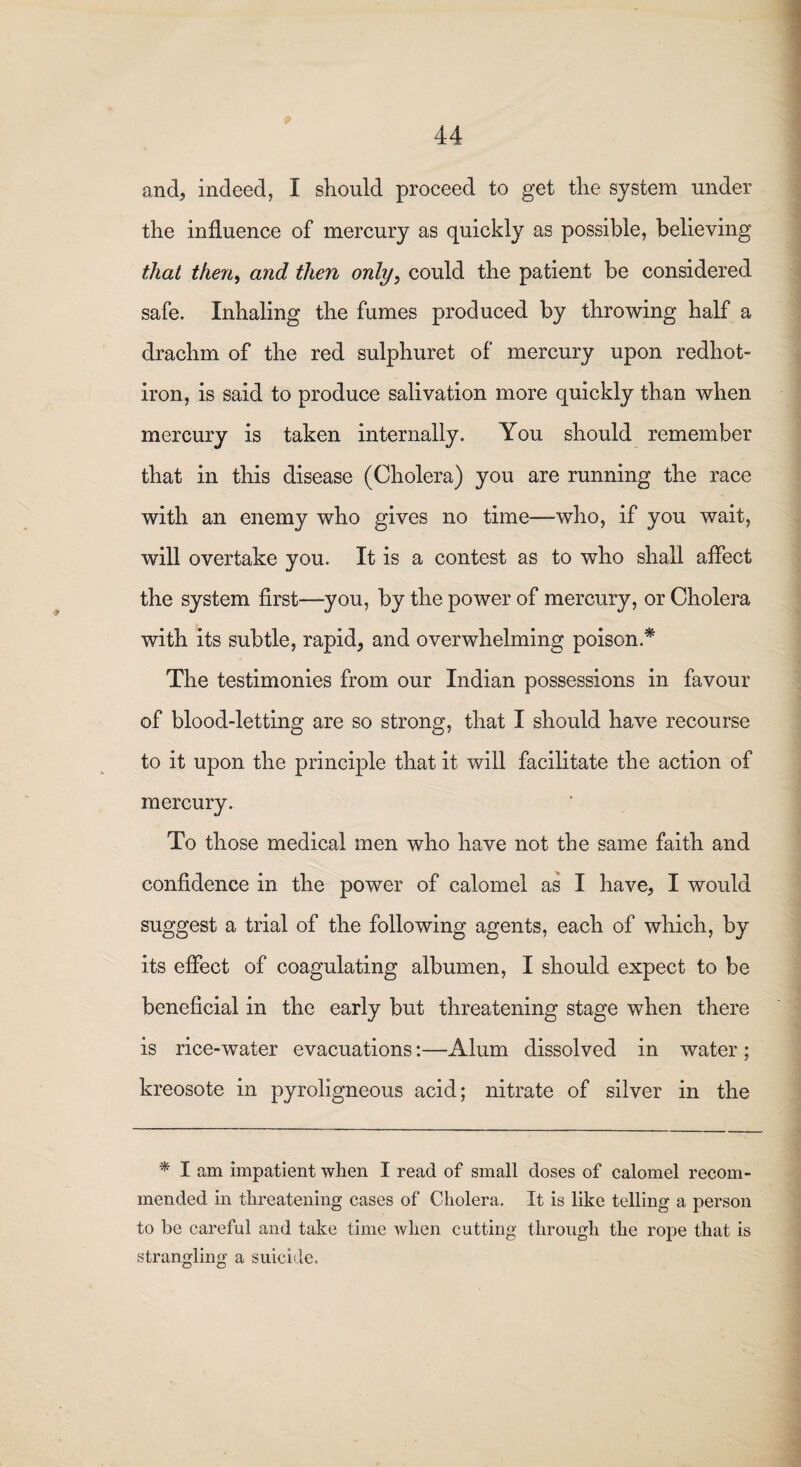 and, indeed, I should proceed to get the system under the influence of mercury as quickly as possible, believing that then, and then only, could the patient be considered safe. Inhaling the fumes produced by throwing half a drachm of the red sulphuret of mercury upon redhot- iron, is said to produce salivation more quickly than when mercury is taken internally. You should remember that in this disease (Cholera) you are running the race with an enemy who gives no time—who, if you wait, will overtake you. It is a contest as to who shall affect the system first—-you, by the power of mercury, or Cholera with its subtle, rapid, and overwhelming poison* The testimonies from our Indian possessions in favour of blood-letting are so strong, that I should have recourse to it upon the principle that it will facilitate the action of mercury. To those medical men who have not the same faith and confidence in the power of calomel as I have, I would suggest a trial of the following agents, each of which, by its effect of coagulating albumen, I should expect to be beneficial in the early but threatening stage when there is rice-water evacuations:—Alum dissolved in water ; kreosote in pyroligneous acid; nitrate of silver in the * I am impatient when I read of small doses of calomel recom¬ mended in threatening cases of Cholera. It is like telling a person to be careful and take time when cutting through the rope that is strangling a suicide.