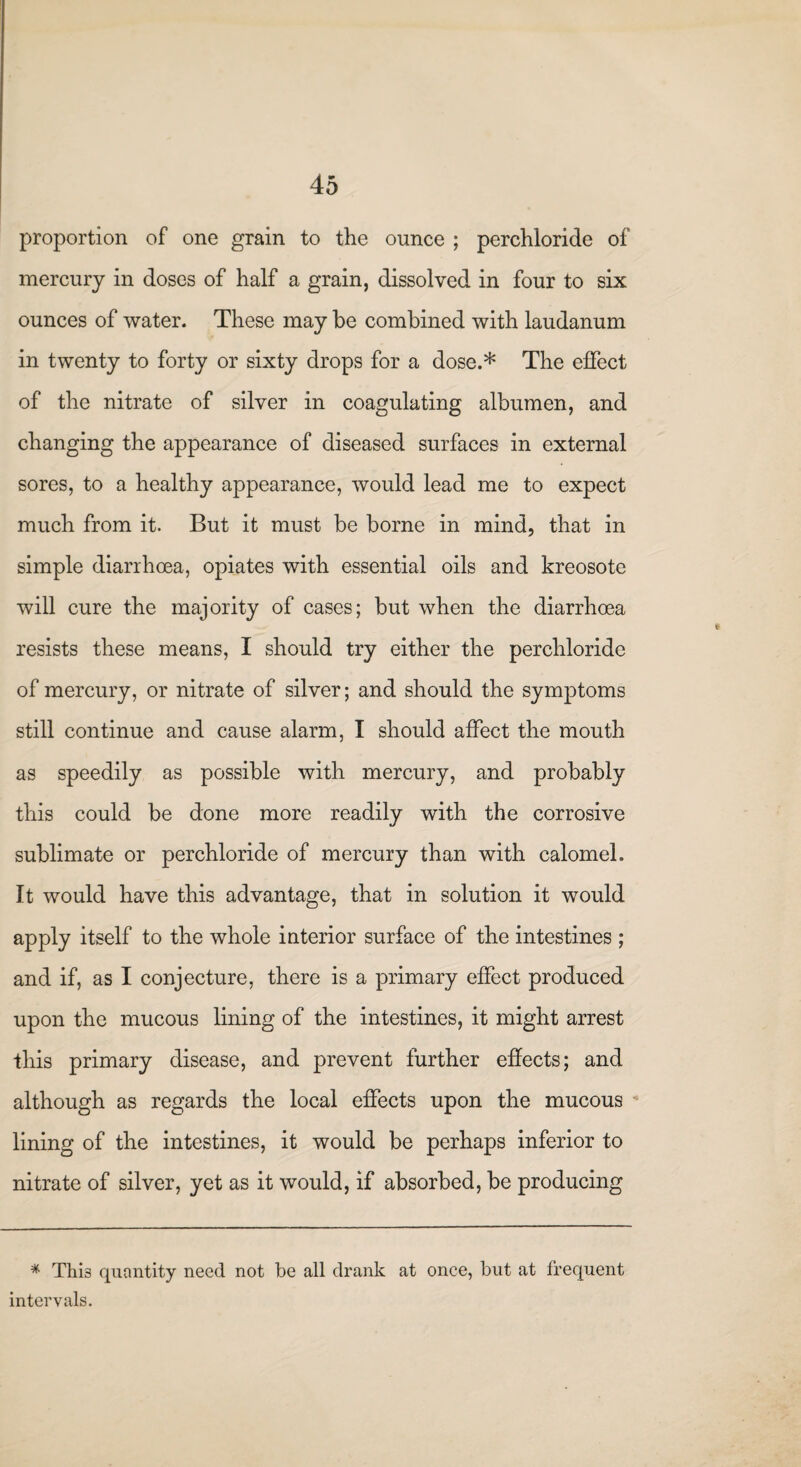 proportion of one grain to the ounce ; perchloride of mercury in doses of half a grain, dissolved in four to six ounces of water. These may be combined with laudanum in twenty to forty or sixty drops for a dose.* The effect of the nitrate of silver in coagulating albumen, and changing the appearance of diseased surfaces in external sores, to a healthy appearance, would lead me to expect much from it. But it must be borne in mind, that in simple diarrhoea, opiates with essential oils and kreosote will cure the majority of cases; but when the diarrhoea resists these means, I should try either the perchloride of mercury, or nitrate of silver; and should the symptoms still continue and cause alarm, I should affect the mouth as speedily as possible with mercury, and probably this could be done more readily with the corrosive sublimate or perchloride of mercury than with calomel. It would have this advantage, that in solution it would apply itself to the whole interior surface of the intestines ; and if, as I conjecture, there is a primary effect produced upon the mucous lining of the intestines, it might arrest this primary disease, and prevent further effects; and although as regards the local effects upon the mucous lining of the intestines, it would be perhaps inferior to nitrate of silver, yet as it would, if absorbed, be producing * Thi3 quantity need not be all drank at once, but at frequent intervals.