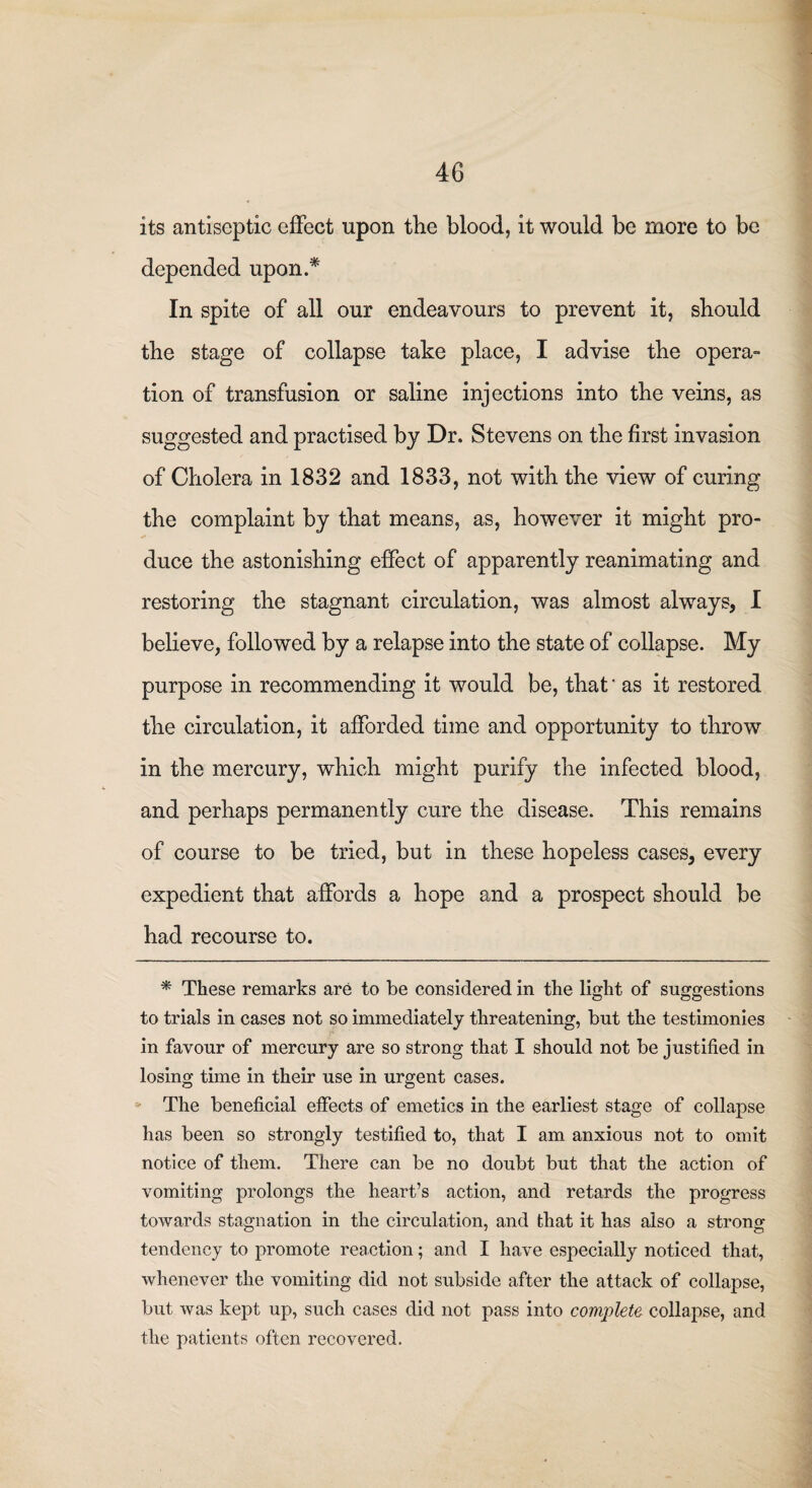 its antiseptic effect upon the blood, it would be more to be depended upon.* In spite of all our endeavours to prevent it, should the stage of collapse take place, I advise the opera- tion of transfusion or saline injections into the veins, as suggested and practised by Dr. Stevens on the first invasion of Cholera in 1832 and 1833, not with the view of curing the complaint by that means, as, however it might pro¬ duce the astonishing effect of apparently reanimating and restoring the stagnant circulation, was almost always, I believe, followed by a relapse into the state of collapse. My purpose in recommending it would be, that' as it restored the circulation, it afforded time and opportunity to throw in the mercury, which might purify the infected blood, and perhaps permanently cure the disease. This remains of course to be tried, but in these hopeless cases, every expedient that affords a hope and a prospect should be had recourse to. * These remarks are to be considered in the light of suggestions to trials in cases not so immediately threatening, but the testimonies in favour of mercury are so strong that I should not be justified in losing time in their use in urgent cases. The beneficial effects of emetics in the earliest stage of collapse has been so strongly testified to, that I am anxious not to omit notice of them. There can be no doubt but that the action of vomiting prolongs the heart’s action, and retards the progress towards stagnation in the circulation, and that it has also a strong- tendency to promote reaction; and I have especially noticed that, whenever the vomiting did not subside after the attack of collapse, but was kept up, such cases did not pass into complete collapse, and the patients often recovered.