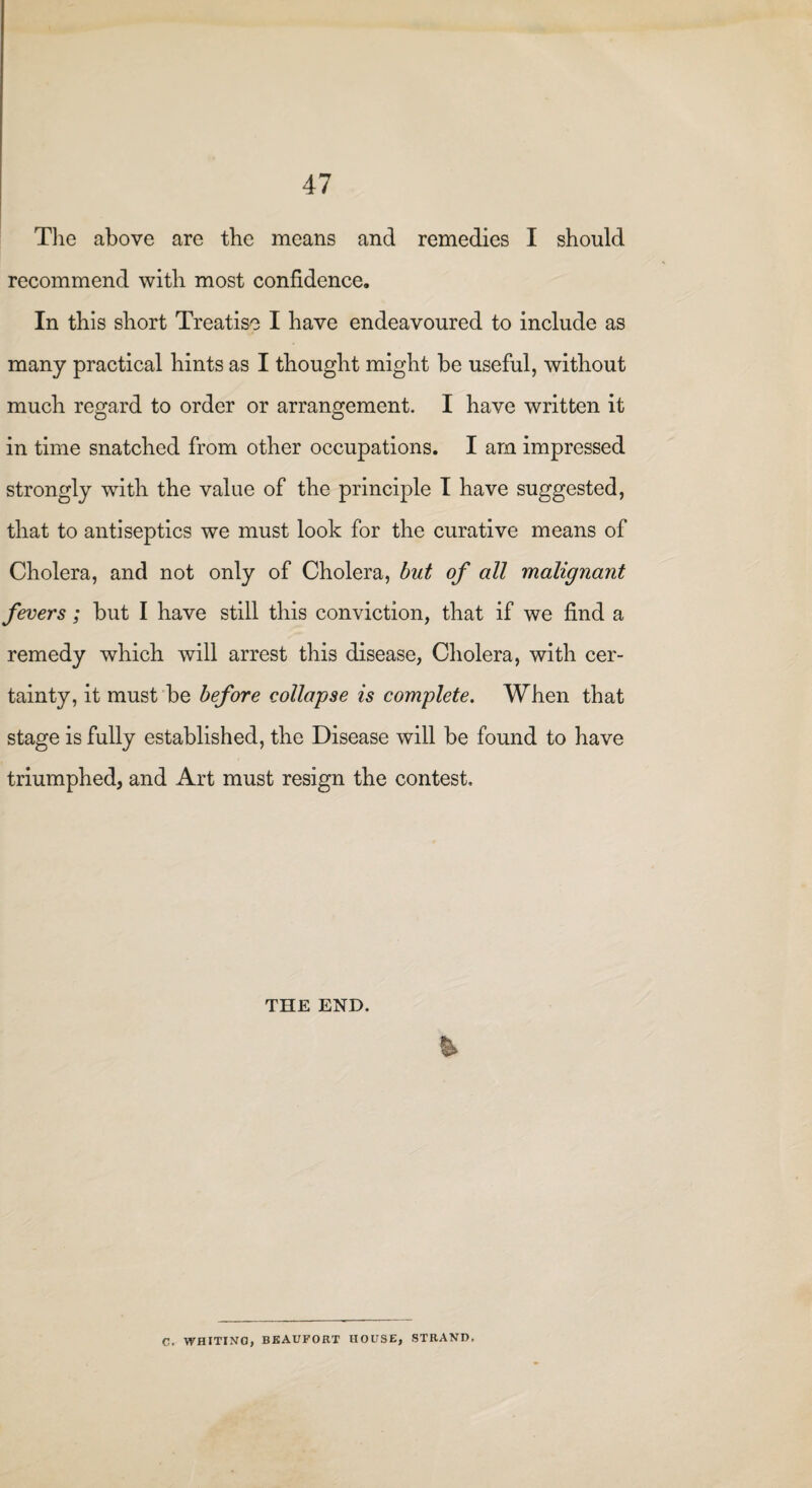 The above are the means and remedies I should recommend with most confidence. In this short Treatise I have endeavoured to include as many practical hints as I thought might be useful, without much regard to order or arrangement. I have written it in time snatched from other occupations. I am impressed strongly with the value of the principle I have suggested, that to antiseptics we must look for the curative means of Cholera, and not only of Cholera, but of all malignant fevers; but I have still this conviction, that if we find a remedy which will arrest this disease, Cholera, with cer¬ tainty, it must be before collapse is complete. When that stage is fully established, the Disease will be found to have triumphed, and Art must resign the contest. THE END. % C. WHITING, BEAUFORT HOUSE, STRAND,