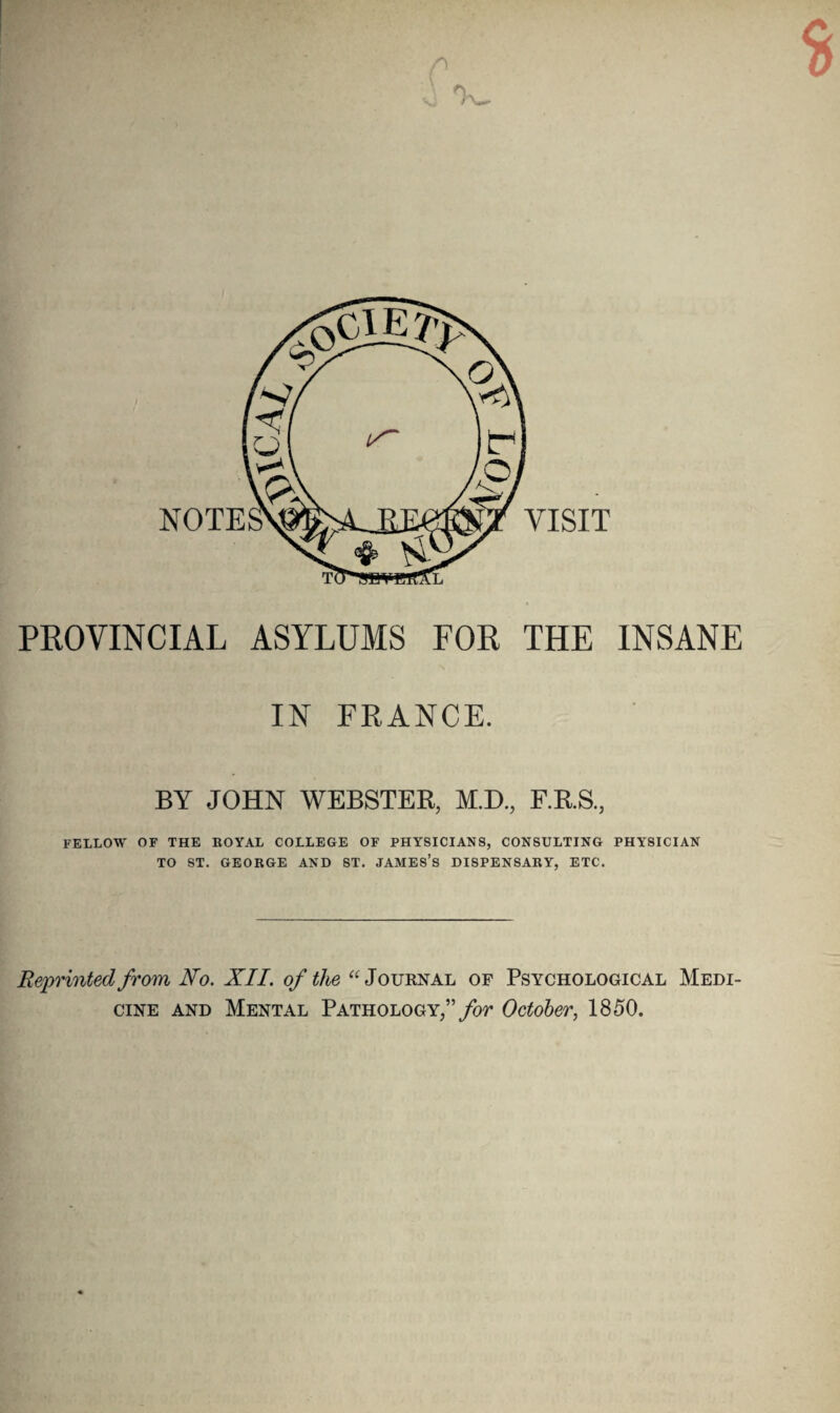 PROVINCIAL ASYLUMS FOR THE INSANE IN FRANCE. BY JOHN WEBSTER, M.D., F.R.S., FELLOW OF THE ROYAL COLLEGE OF PHYSICIANS, CONSULTING PHYSICIAN TO ST. GEORGE AND ST. JAMES’S DISPENSARY, ETC. Reprinted from No. XII. of the “Journal of Psychological Medi¬ cine and Mental Pathology/’ for October, 1850.