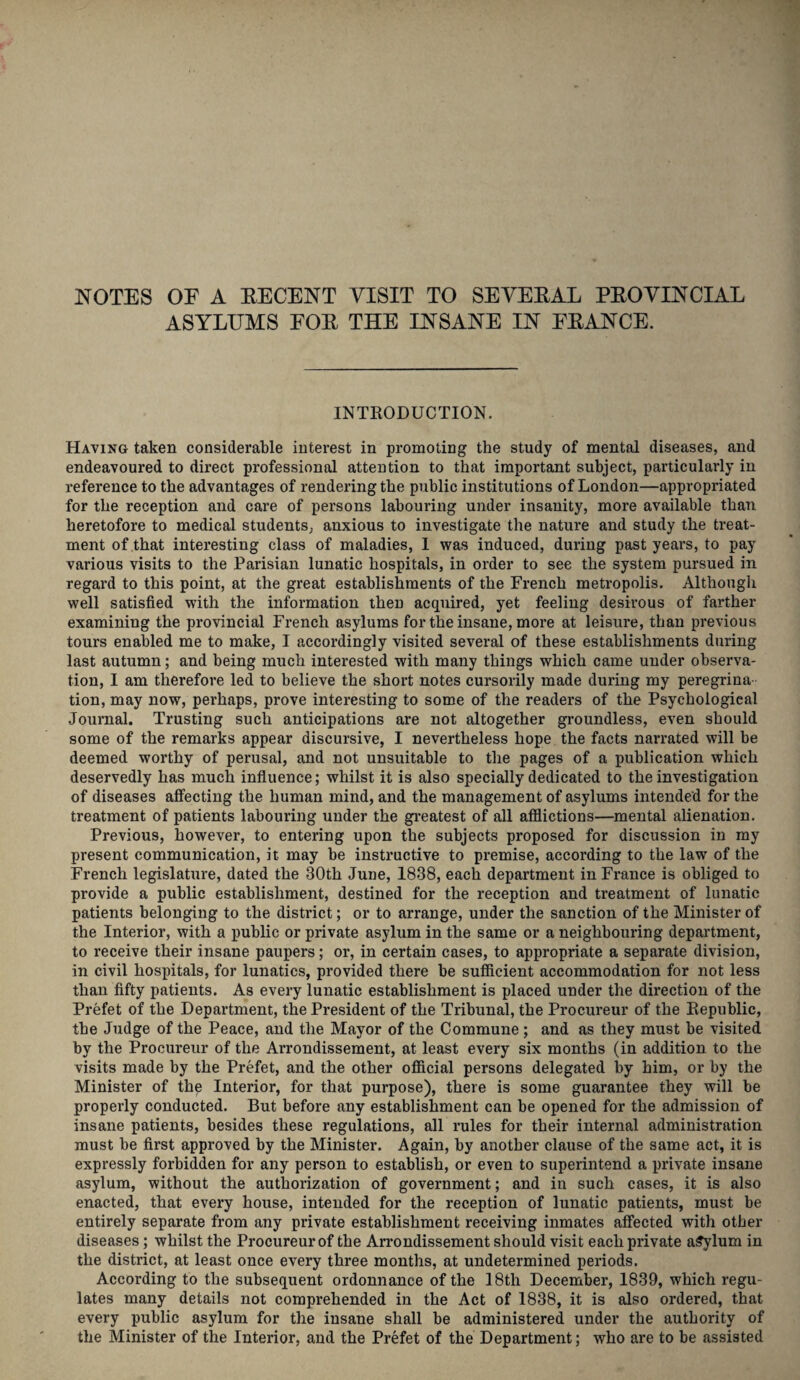 NOTES OF A RECENT VISIT TO SEVERAL PROVINCIAL ASYLUMS FOR THE INSANE IN FRANCE. INTRODUCTION. Having taken considerable interest in promoting the study of mental diseases, and endeavoured to direct professional attention to that important subject, particularly in reference to the advantages of rendering the public institutions of London—appropriated for the reception and care of persons labouring under insanity, more available than heretofore to medical students., anxious to investigate the nature and study the treat¬ ment of that interesting class of maladies, I was induced, during past years, to pay various visits to the Parisian lunatic hospitals, in order to see the system pursued in regard to this point, at the great establishments of the French metropolis. Although well satisfied with the information then acquired, yet feeling desirous of farther examining the provincial French asylums for the insane, more at leisure, than previous tours enabled me to make, I accordingly visited several of these establishments during last autumn; and being much interested with many things which came under observa¬ tion, I am therefore led to believe the short notes cursorily made during my peregrina tion, may now, perhaps, prove interesting to some of the readers of the Psychological Journal. Trusting such anticipations are not altogether groundless, even should some of the remarks appear discursive, I nevertheless hope the facts narrated will be deemed worthy of perusal, and not unsuitable to the pages of a publication which deservedly has much influence; whilst it is also specially dedicated to the investigation of diseases affecting the human mind, and the management of asylums intended for the treatment of patients labouring under the greatest of all afflictions—mental alienation. Previous, however, to entering upon the subjects proposed for discussion in my present communication, it may be instructive to premise, according to the law of the French legislature, dated the 30th June, 1838, each department in France is obliged to provide a public establishment, destined for the reception and treatment of lunatic patients belonging to the district; or to arrange, under the sanction of the Minister of the Interior, with a public or private asylum in the same or a neighbouring department, to receive their insane paupers; or, in certain cases, to appropriate a separate division, in civil hospitals, for lunatics, provided there be sufficient accommodation for not less than fifty patients. As every lunatic establishment is placed under the direction of the Prefet of the Department, the President of the Tribunal, the Procureur of the Republic, tbe Judge of the Peace, and the Mayor of the Commune; and as they must be visited by the Procureur of the Arrondissement, at least every six months (in addition to the visits made by the Prefet, and the other official persons delegated by him, or by the Minister of the Interior, for that purpose), there is some guarantee they will be properly conducted. But before any establishment can be opened for the admission of insane patients, besides these regulations, all rules for their internal administration must be first approved by the Minister. Again, by another clause of the same act, it is expressly forbidden for any person to establish, or even to superintend a private insane asylum, without the authorization of government; and in such cases, it is also enacted, that every house, intended for the reception of lunatic patients, must be entirely separate from any private establishment receiving inmates affected with other diseases; whilst the Procureur of the Arrondissement should visit each private asylum in the district, at least once every three months, at undetermined periods. According to the subsequent ordonnance of the 18th December, 1839, which regu¬ lates many details not comprehended in the Act of 1838, it is also ordered, that every public asylum for the insane shall be administered under the authority of the Minister of the Interior, and the Prefet of the Department; who are to be assisted