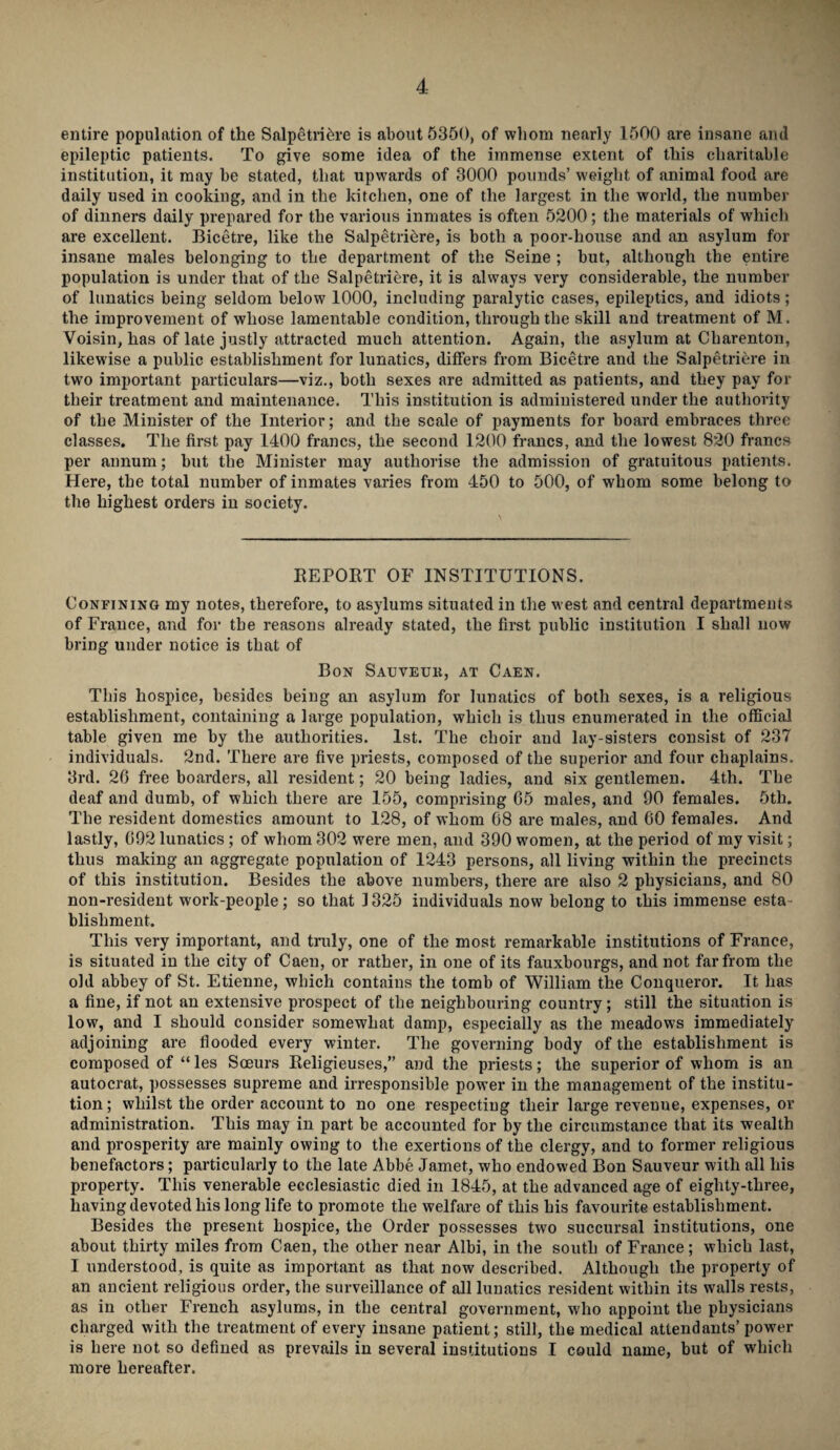 entire population of the Salpetriere is about 5350, of whom nearly 1500 are insane and epileptic patients. To give some idea of the immense extent of this charitable institution, it may be stated, that upwards of 3000 pounds’ weight of animal food are daily used in cooking, and in the kitchen, one of the largest in the world, the number of dinners daily prepared for the various inmates is often 5200; the materials of which are excellent. Bicetre, like the Salpetriere, is both a poor-house and an asylum for insane males belonging to the department of the Seine ; but, although the entire population is under that of the Salpetriere, it is always very considerable, the number of lunatics being seldom below 1000, including paralytic cases, epileptics, and idiots; the improvement of whose lamentable condition, through the skill and treatment of M. Voisin, has of late justly attracted much attention. Again, the asylum at Charenton, likewise a public establishment for lunatics, differs from Bicetre and the Salpetriere in two important particulars—viz., both sexes are admitted as patients, and they pay for their treatment and maintenance. This institution is administered under the authority of the Minister of the Interior; and the scale of payments for board embraces three classes. The first pay 1400 francs, the second 1200 francs, and the lowest 820 francs per annum; but the Minister may authorise the admission of gratuitous patients. Here, the total number of inmates varies from 450 to 500, of whom some belong to the highest orders in society. REPORT OF INSTITUTIONS. Confining my notes, therefore, to asylums situated in the west and central departments of France, and for the reasons already stated, the first public institution I shall now bring under notice is that of Bon Sauveuk, at Caen. This hospice, besides being an asylum for lunatics of both sexes, is a religious establishment, containing a large population, which is thus enumerated in the official table given me by the authorities. 1st. The choir and lay-sisters consist of 237 individuals. 2nd. There are five priests, composed of the superior and four chaplains. 3rd. 20 free boarders, all resident; 20 being ladies, and six gentlemen. 4th. The deaf and dumb, of which there are 155, comprising 05 males, and 90 females. 5tli. The resident domestics amount to 128, of whom 08 are males, and 00 females. And lastly, 092 lunatics ; of whom 302 were men, and 390 women, at the period of my visit; thus making an aggregate population of 1243 persons, all living within the precincts of this institution. Besides the above numbers, there are also 2 physicians, and 80 non-resident work-people; so that 1325 individuals now belong to this immense esta blishment. This very important, and truly, one of the most remarkable institutions of France, is situated in the city of Caeu, or rather, in one of its fauxbourgs, and not far from the old abbey of St. Etienne, which contains the tomb of William the Conqueror. It has a fine, if not an extensive prospect of the neighbouring country; still the situation is low, and I should consider somewhat damp, especially as the meadows immediately adjoining are flooded every winter. The governing body of the establishment is composed of “ les Soeurs Religieuses,” and the priests; the superior of whom is an autocrat, possesses supreme and irresponsible power in the management of the institu¬ tion; whilst the order account to no one respecting their large revenue, expenses, or administration. This may in part be accounted for by the circumstance that its wealth and prosperity are mainly owing to the exertions of the clergy, and to former religious benefactors; particularly to the late Abbe Jamet, who endowed Bon Sauveur with all his property. This venerable ecclesiastic died in 1845, at the advanced age of eighty-three, having devoted his long life to promote the welfare of this his favourite establishment. Besides the present hospice, the Order possesses two succursal institutions, one about thirty miles from Caen, the other near Albi, in the south of France; which last, I understood, is quite as important as that now described. Although the property of an ancient religious order, the surveillance of all lunatics resident within its walls rests, as in other French asylums, in the central government, who appoint the physicians charged with the treatment of every insane patient; still, the medical attendants’ power is here not so defined as prevails in several institutions I could name, but of which more hereafter.
