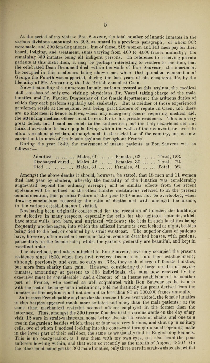 0 At the period of my visit to Bon Sauveur, the total number of lunatic inmates in the various divisions amounted to 092, as stated in a previous paragraph; of whom 302 were male, and 390 female patients ; but of these, 212 women and 141 men pay for their board, lodging, and treatment, sums varying from 400 to 4000 francs annually ; the remaining 339 inmates being all indigent persons. In reference to receiving private patients at this institution, it may be perhaps interesting to readers to mention, that the celebrated Beau Brummell died within the walls of Bon Sauveur; the apartment he occupied in this madhouse being shown me, where that quondam companion of George the Fourth was supported, during the last years of his chequered life, by the liberality of Mr. Armstrong, the late British consul at Caen. Notwithstanding the numerous lunatic patients treated at this asylum, the medical staff consists of only two visiting physicians, Dr. Vastel taking charge of the male lunatics, and Dr. Faucon Duquesnay of the female department; the arduous duties of which they each perform regularly and zealously. But as neither of those experienced gentlemen reside at the asylum, both being practitioners of repute in Caen, and there are no internes, it hence follows, when any emergency occurs requiring medical aid, the attending medical officer must be sent for to his private residence. This is a very great defect, and I said as much to the authorities; but the holy sisterhood did not think it advisable to have pupils living within the walls of their convent, or even to allow a resident physician, although such is the strict law of the country, and as now carried out in most of the insane asylums throughout France. During the year 1849, the movement of insane patients at Bon Sauveur was as follows:— Admitted ... ... ... Males, 00 . Females, 63 Total, 123. Discharged cured... Males, 42 . Females, 30 Total, 72. Died.Males, 31 Females, 21 Total, 52. Amongst the above deaths it should, however, be stated, that 18 men and 11 women died last year by cholera, whereby the mortality of the lunatics was considerably augmented beyond the ordinary average; and as similar effects from the recent epidemic will be noticed in the other lunatic institutions referred to in the present communication, this peculiar feature of the year 1849 must not be overlooked, when drawing conclusions respecting the ratio of deaths met with amongst the insane, in the various establishments I visited. Not having been originally constructed for the reception of luuatics, the buildings are defective in many respects, especially the cells for the agitated patients, which have stone walls, iron bars, and unglazed windows ; the beds in such localities being frequently wooden cages, into which the afflicted inmate is even locked at night, besides being tied to the bed, or confined by a strait waistcoat. The superior class of patients have, however, often excellent accommodation, some in detached houses, with gardens, particularly on the female side ; whilst the gardens generally are beautiful, and kept in excellent order. The sisterhood, and others attached to Bon Sauveur, have only occupied the present residence since 1805, when they first received insane men into their establishment; although previously, and even so early as 1728, they took charge of female lunatics, but more from charity than gain. However, considering the large number of paying inmates, amounting at present to 353 individuals, the sum now received by the executive must be considerable; and a director of an insane establishment in another part of France, who seemed as well acquainted with Bon Sauveur as he is also with the cost of keeping such institutions, told me distinctly the profit derived from the lunatics at this asylum could not amount to less than 80 or 100,000 francs annually. As in most French public asylums for the insane I have ever visited, the female lunatics in this hospice appeared much more agitated and noisy than the male patients; at the same time, mechanical restraint seemed oftener employed in the former than the latter sex. Thus, amongst the 390 insane females in the various wards on the day of my visit, 12 were in strait-waistcoats, some being also tied to seats or chairs, and one to a tree in the garden; besides which, three or four were very furious, and shut up in solitary cells, two of whom I noticed looking into the court-yard through a small opening made in the lower part of their cell door, the same as we usually find in English dog-kennels. This is no exaggeration, as I saw them with my own eyes, and also hoard the poor sufferers howling within, and that even so recently as the month of August 1850! On the other hand, amongst the 302 male lunatics, only three were in strait-waistcoats, whilst