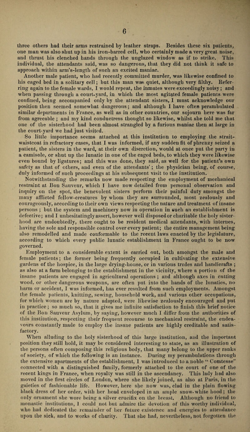 three others had their arms restrained by leather straps. Besides these six patients, one man was also shut up in his iron-barred cell, who certainly made a very great noise, and thrust his clenched hands through the unglazed window as if to strike. This individual, the attendants said, was so dangerous, that they did not think it safe to approach within arm’s-length of such an excited maniac. Another male patient, who had recently committed murder, was likewise confined to his caged bed in a solitary cell; but this man was quiet, although very filthy. Defer ring again to the female wards, I would repeat, the inmates were exceedingly noisy; and when passing through a court-yard, in which the most agitated female patients were confined, being accompanied only by the attendant sisters, I must acknowledge our position then seemed somewhat dangerous; and although I have often perambulated similar departments in France, as well as in other countries, our sojourn here was far from agreeable ; and my kind conductress thought so likewise, whilst she told me that one of the sisterhood had been almost strangled by a furious maniac then at large in the court-yard wTe had just visited. So little importance seems attached at this institution to employing the strait- waistcoat in refractory cases, that I was informed, if any sudden fit of phrenzy seized a patient, the sisters in the ward, at their own discretion, would at once put the party in a camisole, or shut up the lunatic in one of the caged beds, to which they were likewise even bound by ligatures; and this was done, they said, as well for the patient’s own safety as that of others, and even of the attendants’; the physician being, of course, duly informed of such proceedings at his subsequent visit to the institution. Notwithstanding the remarks now made respecting the employment of mechanical restraint at Bon Sauveur, which I have now detailed from personal observation and inquiry on the spot, the benevolent sisters perform tbeir painful duty amongst the many afflicted fellow-creatures by whom they are surrounded, most zealously and courageously, according to their own views respecting the nature and treatment of insane persons ; but the system and machinery now in operation in such an establishment is defective; and I unhesitatingly assert, however well disposed or charitable the holy sister¬ hood are undoubtedly, there ought to be resident medical attendants, with internes, having the sole and responsible control over every patient; the entire management being also remodelled and made conformable to the reeent laws enacted by the legislature, according to which every public lunatic establishment in France ought to be now governed. Employment to a considerable extent is carried out, both amongst the male and female patients; the former being frequently occupied in cultivating the extensive gardens of the hospice, in the lai'ge drying-house, or in various trades and handicrafts ; as also at a farm belonging to the establishment in the vicinity, where a portion of the insane patients are engaged in agricultural operations ; and although axes in cutting wood, or other dangerous weapons, are often put into the hands of the lunatics, no harm or accident, I was informed, has ever resulted from such employments. Amongst the female patients, knitting, sewing, household work, and various other occupations, for which women are by nature adapted, were likewise zealously encouraged and put in practice; so much so, that it gives me infinite satisfaction to finish this brief notice of the Bon Sauveur Asylum, by saying, however much I differ from the authorities of this institution, respecting their frequent recourse to mechanical restraint, the endea¬ vours constantly made to employ the insane patients are highly creditable and satis¬ factory. When alluding to the holy sisterhood of this large institution, arid the important position they still hold, it may be considered interesting to state, as an illustration of the persons often composing this religious body, that many belong to the upper ranks of society, of which the following is an instance. During my perambulations through the extensive apartments of the establishment, I was introduced to a noble “ Comtesse” connected with a distinguished family, formerly attached to the court of one of the recent kings in France, when royalty was still in the ascendancy. This lady had also moved in the first circles of London, where she likely joined, as also at Paris, in the gaieties of fashionable life. However, here she now was, clad in the plain flowing black dress of her order, with her head enveloped in an ample snow-white hood; the only ornament she wore being a silver crucifix on the breast. Although no friend to monastic institutions, ] could not but admire the devotion of this worthy individual, who had dedicated the remainder of her future existence and energies to attendance upon the sick, and to works of charity. That she had, nevertheless, not forgotten the