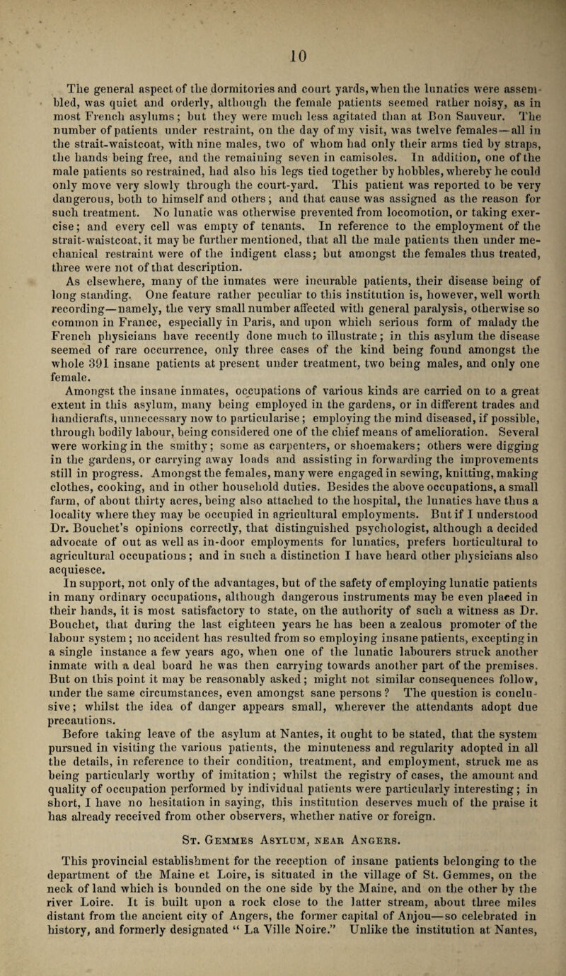 Tlie general aspect of the dormitories and court yards, when the lunatics were assem bled, was quiet and orderly, although the female patients seemed rather noisy, as in most French asylums; but they were much less agitated than at Bon Sauveur. The number of patients under restraint, on the day of my visit, was twelve females—all in the strait-waistcoat, with nine males, two of whom had only their arms tied by straps, the hands being free, and the remaining seven in camisoles. In addition, one of the male patients so restrained, had also his legs tied together by hobbles, whereby he could only move very slowly through the court-yard. This patient was reported to be very dangerous, both to himself and others; and that cause was assigned as the reason for such treatment. No lunatic was otherwise prevented from locomotion, or taking exer¬ cise ; and every cell was empty of tenants. In reference to the employment of the strait-waistcoat.it maybe further mentioned, that all the male patients then under me¬ chanical restraint were of the indigent class; but amongst the females thus treated, three were not of that description. As elsewhere, many of the inmates were incurable patients, their disease being of long standing. One feature rather peculiar to this institution is, however, well worth recording—namely, the very small number affected with general paralysis, otherwise so common in France, especially in Paris, and upon which serious form of malady the French physicians have recently done much to illustrate; in this asylum the disease seemed of rare occurrence, only three cases of the kind being found amongst the whole 391 insane patients at present under treatment, two being males, and only one female. Amongst the insane inmates, occupations of various kinds are carried on to a great extent in this asylum, many being employed in the gardens, or in different trades and handicrafts, unnecessary now to particularise; employing the mind diseased, if possible, through bodily labour, being considered one of the chief means of amelioration. Several were working in the smithy; some as carpenters, or shoemakers; others were digging in the gardens, or carrying away loads and assisting in forwarding the improvements still in progress. Amongst the females, many were engaged in sewing, knitting, making clothes, cooking, and in other household duties. Besides the above occupations, a small farm, of about thirty acres, being also attached to the hospital, the lunatics have thus a locality where they may be occupied in agricultural employments. But if I understood Dr. Bouchet’s opinions correctly, that distinguished psychologist, although a decided advocate of out as well as in-door employments for lunatics, prefers horticultural to agricultural occupations; and in such a distinction I have heard other physicians also acquiesce. In support, not only of the advantages, but of the safety of employing lunatic patients in many ordinary occupations, although dangerous instruments may be even placed in their hands, it is most satisfactory to state, on the authority of such a witness as Dr. Bouchet, that during the last eighteen years he has been a zealous promoter of the labour system ; no accident has resulted from so employing insane patients, excepting in a single instance a few years ago, when one of the lunatic labourers struck another inmate with a deal board he was then carrying towards another part of the premises. But on this point it may be reasonably asked; might not similar consequences follow, under the same circumstances, even amongst sane persons ? The question is conclu¬ sive; whilst the idea of danger appears small, wherever the attendants adopt due precautions. Before taking leave of the asylum at Nantes, it ought to be stated, that the system pursued in visiting the various patients, the minuteness and regularity adopted in all the details, in reference to their condition, treatment, and employment, struck me as being particularly worthy of imitation; whilst the registry of cases, the amount and quality of occupation performed by individual patients were particularly interesting; in short, I have no hesitation in saying, this institution deserves much of the praise it has already received from other observers, whether native or foreign. St. Gemmes Asylum, near Angers. This provincial establishment for the reception of insane patients belonging to the department of the Maine et Loire, is situated in the village of St. Gemmes, on the neck of land which is bounded on the one side by the Maine, and on the other by the river Loire. It is built upon a rock close to the latter stream, about three miles distant from the ancient city of Angers, the former capital of Anjou—so celebrated in history, and formerly designated “ La Ville Noire.” Unlike the institution at Nantes,