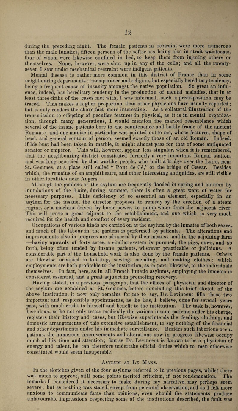 during the preceding night. The female patients in restraint were more numerous than the male lunatics, fifteen persons of the softer sex being also in strait-waistcoats, four of whom were likewise confined in bed, to keep them from injuring others or themselves. None, however, were shut up in any of the cells; and all the twenty- seven I saw under mechanical restraint were indigent patients. Mental disease is rather more common in this district of France than in some neighbouring departments; intemperance and religion, but especially hereditary tendency, being a frequent cause of insanity amongst the native population. So great an influ¬ ence, indeed, has hereditary tendency in the production of mental maladies, that in at least three-fifths of the cases met with, I was informed, such a predisposition may be traced. This makes a higher proportion than other physicians have usually reported; but it only renders the above fact more interesting. As a collateral illustration of the transmission to offspring of peculiar features in physical, as it is in mental organiza¬ tion, through many generations, I would mention the marked resemblance which several of the insane patients bore to the countenance and bodily frame of the ancient Romans ; and one maniac in particular was pointed out to me, whose features, shape of head, and general contour of person, seemed exactly those of an old Roman. Indeed, if his bust had been taken in marble, it might almost pass for that of some antiquated senator or emperor. This will, however, appear less singular, when it is remembered, that the neighbouring district constituted formerly a very important Roman station, and was long occupied by that warlike people, who built a bridge over the Loire, near St. Gemmes, at a place still called “ Pont de Ce,” or the bridge of Caesar. Besides which, the remains of an amphitheatre, and other interesting antiquities, are still visible in other localities near Angers. Although the gardens of the asylum are frequently flooded in spring and autumn by inundations of the Loire, during summer, there is often a great want of water for necessary purposes. This deficiency of so essential an element, especially in an asylum for the insane, the director proposes to remedy by the erection of a steam engine, or a machine driven by horse power, to pump water from the adjacent river. This will prove a great adjunct to the establishment, and one which is very much required for the health and comfort of every resident. Occupations of various kinds are carried on at the asylum by the inmates of both sexes, and much of the labour in the gardens is performed by patients. The alterations and improvements also in progress are advanced by their means; and in the adjoining farm —having upwards of forty acres, a similar system is pursued, the pigs, cows, and so forth, being often tended by insane patients, wherever practicable or judicious. A considerable part of the household work is also done by the female patients. Others are likewise occupied in knitting, sewing, mending, and making clothes; which employments are both profitable to the institution, as in part, likewise, to the individuals themselves. In fact, here, as in all French lunatic asylums, employing the inmates is considered essential, and a great adjunct in promoting recovery. Having stated, in a previous paragraph, that the offices of physician and director of the asylum are combined at St. Gemmes, before concluding this brief sketch of the above institution, it now only remains for me to say, Dr. Levincent fills these two important and responsible appointments, as he has, I believe, done for several years past, with much credit to himself and benefit to the institution. The task is, however, herculean, as he not only treats medically the various insane patients under his charge, registers their history and cases, but likewise superintends the feeding, clothing, and domestic arrangements of this extensive establishment, to say nothing of the financial and other departments under his immediate surveillance. Besides such laborious occu¬ pations, the numerous improvements and alterations now in progress likewise occupy much of his time and attention; but as Dr. Levincent is known to be a physician of energy and talent, he can therefore undertake official duties which to men otherwise constituted would seem insuperable. Asylum at Le Mans. In the sketches given of the four asylums referred to in previous pages, whilst there was much to approve, still some points merited criticism, if not condemnation. The remarks I considered it necessary to make during my nairative, may perhaps seem severe ; but as nothing was stated, except from personal observation, and as I felt more anxious to communicate facts than opinions, even should the statements produce unfavourable impressions respecting some of the institutions described, the fault was