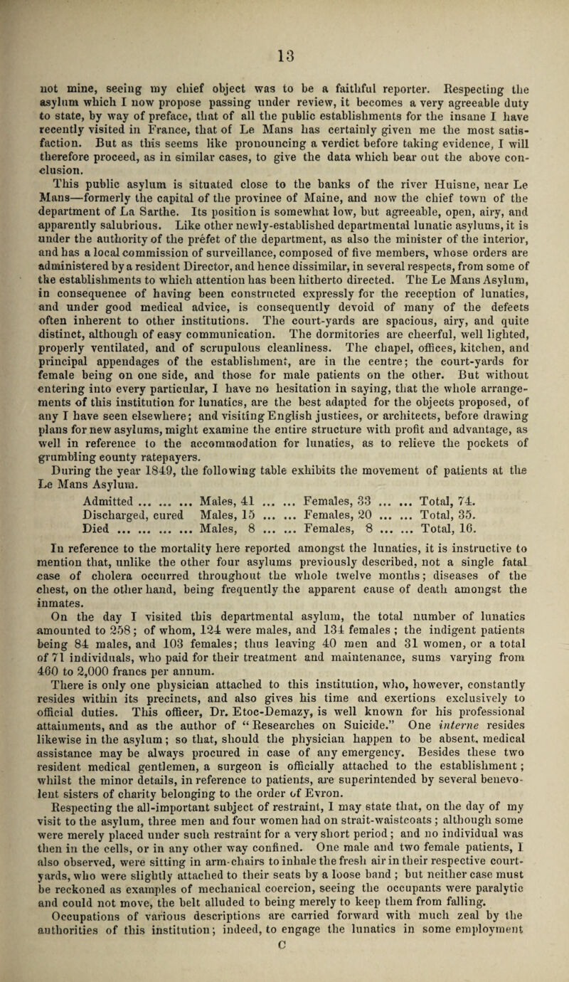 not mine, seeing my chief object was to be a faithful reporter. Respecting the asylum which I now propose passing under review, it becomes a very agreeable duty to state, by way of preface, that of all the public establishments for the insane I have recently visited in France, that of Le Mans has certainly given me the most satis¬ faction. But as this seems like pronouncing a verdict before taking evidence, I will therefore proceed, as in similar cases, to give the data which bear out the above con¬ clusion. This public asylum is situated close to the hanks of the river Huisne, near Le Mans—formerly the capital of the province of Maine, and now the chief town of the department of La Sarthe. Its position is somewhat low, but agreeable, open, airy, and apparently salubrious. Like other newly-established departmental lunatic asylums, it is under the authority of the prefet of the department, as also the minister of the interior, and has a local commission of surveillance, composed of five members, whose orders are administered by a resident Director, and hence dissimilar, in several respects, from some of the establishments to which attention has been hitherto directed. The Le Mans Asylum, in consequence of having been constructed expressly for the reception of lunatics, and under good medical advice, is consequently devoid of many of the defects often inherent to other institutions. The court-yards are spacious, airy, and quite distinct, although of easy communication. The dormitories are cheerful, well lighted, properly ventilated, and of scrupulous cleanliness. The chapel, offices, kitchen, and principal appendages of the establishment, are in the centre; the court-yards for female being on one side, and those for male patients on the other. But without entering into every particular, I have no hesitation in saying, that the whole arrange¬ ments of this institution for lunatics, are the best adapted for the objects proposed, of any I have seen elsewhere; and visiting English justices, or architects, before drawing plans for new asylums, might examine the entire structure with profit and advantage, as well in reference to the accommodation for lunatics, as to relieve the pockets of grumbling eounty ratepayers. During the year 1849, the following table exhibits the movement of patients at the Le Mans Asylum. Admitted.Males, 41 . Females, 33 ... ... Total, 74. Discharged, eured Males, 15 .Females, 20 . Total, 35. Died .Males, 8 ... ... Females, 8. Total, 16. In reference to the mortality here reported amongst the lunatics, it is instructive to mention that, unlike the other four asylums previously described, not a single fatal case of cholera occurred throughout the whole twelve months; diseases of the chest, on the other hand, being frequently the apparent cause of death amongst the inmates. On the day I visited this departmental asylum, the total number of lunatics amounted to 258; of whom, 124 were males, and 134 females ; the indigent patients being 84 males, and 103 females; thus leaving 40 men and 31 women, or a total of 71 individuals, who paid for their treatment and maintenance, sums varying from 460 to 2,000 francs per annum. There is only one physician attached to this institution, who, however, constantly resides within its precincts, and also gives his time and exertions exclusively to official duties. This officer, Dr. Etoc-Demazy, is well known for his professional attainments, and as the author of “ Researches on Suicide.” One interne resides likewise in the asylum; so that, should the physician happen to be absent, medical assistance may he always procured in case of any emergency. Besides these two resident medical gentlemen, a surgeon is officially attached to the establishment; whilst the minor details, in reference to patients, are superintended by several benevo¬ lent sisters of charity belonging to the order of Evron. Respecting the all-important subject of restraint, I may state that, on the day of my visit to the asylum, three men and four women had on strait-waistcoats ; although some were merely placed under such restraint for a very short period; and no individual was then in the cells, or in any other way confined. One male and two female patients, I also observed, were sitting in arm-chairs to inhale the fresh air in their respective court¬ yards, who were slightly attached to their seats by a loose band ; but neither case must be reckoned as examples of mechanical coercion, seeing the occupants were paralytic and could not move, the belt alluded to being merely to keep them from falling. Occupations of various descriptions are carried forward with much zeal by the authorities of this institution; indeed, to engage the lunatics in some employment C