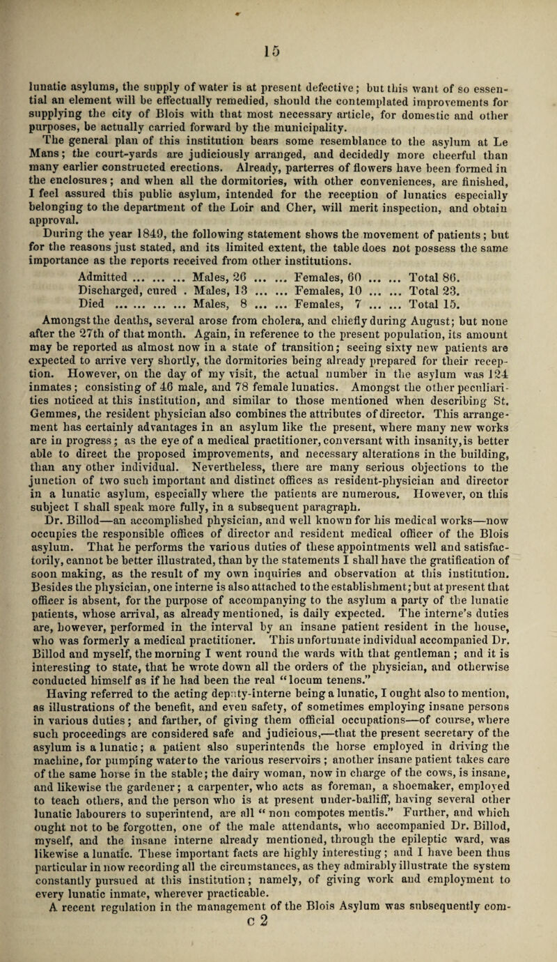 lunatic asylums, the supply of water is at present defective; but this want of so essen¬ tial an element will be effectually remedied, should the contemplated improvements for supplying the city of Blois with that most necessary article, for domestic and other purposes, be actually carried forward by the municipality. The general plan of this institution bears some resemblance to the asylum at Le Mans; the court-yards are judiciously arranged, and decidedly more cheerful than many earlier constructed erections. Already, parterres of flowers have been formed in the enclosures; and when all the dormitories, with other conveniences, are finished, I feel assured this public asylum, intended for the reception of lunatics especially belonging to the department of the Loir and Cher, will merit inspection, and obtain approval. During the year 1849, the following statement shows the movement of patients; but for the reasons just stated, and its limited extent, the table does not possess the same importance as the reports received from other institutions. Admitted.Males, 20 .Females, 60 . Total 86. Discharged, cured . Males, 13 .Females, 10 . Total 23. Died .Males, 8 .Females, 7 . Total 15. Amongst the deaths, several arose from cholera, and chiefly during August; but none after the 27th of that month. Again, in reference to the present population, its amount may be reported as almost now in a state of transition; seeing sixty new patients are expected to arrive very shortly, the dormitories being already prepared for their recep¬ tion. However, on the day of my visit, the actual number in the asylum was 124 inmates ; consisting of 46 male, and 78 female lunatics. Amongst the other peculiari¬ ties noticed at this institution, and similar to those mentioned when describing St. Gemmes, the resident physician also combines the attributes of director. This arrange¬ ment has certainly advantages in an asylum like the present, where many new works are in progress; as the eye of a medical practitioner,conversant with insanity,is better able to direct the proposed improvements, and necessary alterations in the building, than any other individual. Nevertheless, there are many serious objections to the junction of two such important and distinct offices as resident-physician and director in a lunatic asylum, especially where the patients are numerous. However, on this subject T shall speak more fully, in a subsequent paragraph. Dr. Billod—an accomplished physician, and well known for his medical works—now occupies the responsible offices of director and resident medical officer of the Blois asylum. That he performs the various duties of these appointments well and satisfac¬ torily, cannot be better illustrated, than by the statements I shall have the gratification of soon making, as the result of my own inquiries and observation at this institution. Besides the physician, one interne is also attached to the establishment; but at present that officer is absent, for the purpose of accompanying to the asylum a party of the lunatic patients, whose arrival, as already mentioned, is daily expected. The interne’s duties are, however, performed in the interval by an insane patient resident in the house, who was formerly a medical practitioner. This unfortunate individual accompanied Dr. Billod and myself, the morning I went round the wards with that gentleman ; and it is interesting to state, that he wrote down all the orders of the physician, and otherwise conducted himself as if he had been the real “ locum tenens.” Having referred to the acting deputy-interne being a lunatic, I ought also to mention, as illustrations of the benefit, and even safety, of sometimes employing insane persons in various duties; and farther, of giving them official occupations—of course, where such proceedings are considered safe and judicious,-—that the present secretary of the asylum is a lunatic; a patient also superintends the horse employed in driving the machine, for pumping water to the various reservoirs ; another insane patient takes care of the same horse in the stable; the dairy woman, now in charge of the cows, is insane, and likewise the gardener; a carpenter, who acts as foreman, a shoemaker, employed to teach others, and the person who is at present under-bailiff, having several other lunatic labourers to superintend, are all “ non compotes mentis.” Further, and which ought not to be forgotten, one of the male attendants, who accompanied Dr. Billod, myself, and the insane interne already mentioned, through the epileptic ward, was likewise a lunatic. These important facts are highly interesting; and I have been thus particular in now recording all the circumstances, as they admirably illustrate the system constantly pursued at this institution; namely, of giving work and employment to every lunatic inmate, wherever practicable. A recent regulation in the management of the Blois Asylum was subsequently com- c 2