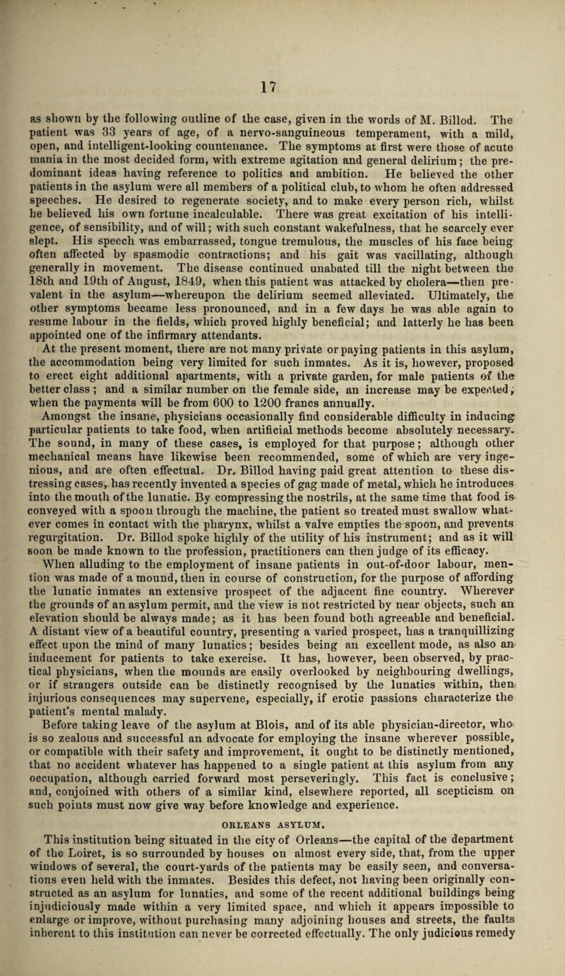 as shown by the following outline of the case, given in the words of M. Billod. The patient was 33 years of age, of a nervo-sanguineous temperament, with a mild, open, and intelligent-looking countenance. The symptoms at first were those of acute mania in the most decided form, with extreme agitation and general delirium; the pre¬ dominant ideas having reference to politics and ambition. He believed the other patients in the asylum were all members of a political club, to whom he often addressed speeches. He desired to regenerate society, and to make every person rich, whilst he believed his own fortune incalculable. There was great excitation of his intelli¬ gence, of sensibility, and of will; with such constant wakefulness, that he scarcely ever slept. His speech was embarrassed, tongue tremulous, the muscles of his face being often affected by spasmodic contractions; and his gait was vacillating, although generally in movement. The disease continued unabated till the night between the 18th and 19tli of August, 1849, when this patient was attacked by cholera—then pre¬ valent in the asylum—whereupon the delirium seemed alleviated. Ultimately, the other symptoms became less pronounced, and in a few days he was able again to resume labour in the fields, which proved highly beneficial; and latterly he has been appointed one of the infirmary attendants. At the present moment, there are not many private or paying patients in this asylum, the accommodation being very limited for such inmates. As it is, however, proposed to erect eight additional apartments, with a private garden, for male patients of the better class; and a similar number on the female side, an increase may be expected, when the payments will be from 000 to 1200 francs annually. Amongst the insane, physicians occasionally find considerable difficulty in inducing particular patients to take food, when artificial methods become absolutely necessary. The sound, in many of these cases, is employed for that purpose; although other mechanical means have likewise been recommended, some of which are very inge¬ nious, and are often effectual. Dr. Billod having paid great attention to these dis¬ tressing cases,, has recently invented a species of gag made of metal, which he introduces into the mouth of the lunatic. By compressing the nostrils, at the same time that food i& conveyed with a spoon through the machine, the patient so treated must swallow what¬ ever comes in contact with the pharynx, whilst a valve empties the spoon, and prevents regurgitation. Dr. Billod spoke highly of the utility of his instrument; and as it will soon be made known to the profession, practitioners can then judge of its efficacy. When alluding to the employment of insane patients in out-of-door labour, men¬ tion was made of a mound, then in course of construction, for the purpose of affording the lunatic inmates an extensive prospect of the adjacent fine country. Wherever the grounds of an asylum permit, and the view is not restricted by near objects, such an elevation should be always made; as it has been found both agreeable and beneficial. A distant view of a beautiful country, presenting a varied prospect, has a tranquillizing effect upon the mind of many lunatics; besides being an excellent mode, as also an inducement for patients to take exercise. It has, however, been observed, by prac¬ tical physicians, when the mounds are easily overlooked by neighbouring dwellings, or if strangers outside can be distinctly recognised by the lunatics within, then injurious consequences may supervene, especially, if erotic passions characterize the patient’s mental malady. Before taking leave of the asylum at Blois, and of its able physician-director, who is so zealous and successful an advocate for employing the insane wherever possible, or compatible with their safety and improvement, it ought to be distinctly mentioned, that no accident whatever has happened to a single patient at this asylum from any occupation, although carried forward most perseveringly. This fact is conclusive; and, conjoined with others of a similar kind, elsewhere reported, all scepticism on such points must now give way before knowledge and experience. ORLEANS ASYLUM. This institution being situated in the city of Orleans—the capital of the department of the Loiret, is so surrounded by houses on almost every side, that, from the upper windows of several, the court-yards of the patients may be easily seen, and conversa¬ tions even held with the inmates. Besides this defect, not having been originally con¬ structed as an asylum for lunatics, and some of the recent additional buildings being injudiciously made within a very limited space, and which it appears impossible to enlarge or improve, without purchasing many adjoining houses and streets, the faults inherent to this institution can never be corrected effectually. The only judicious remedy