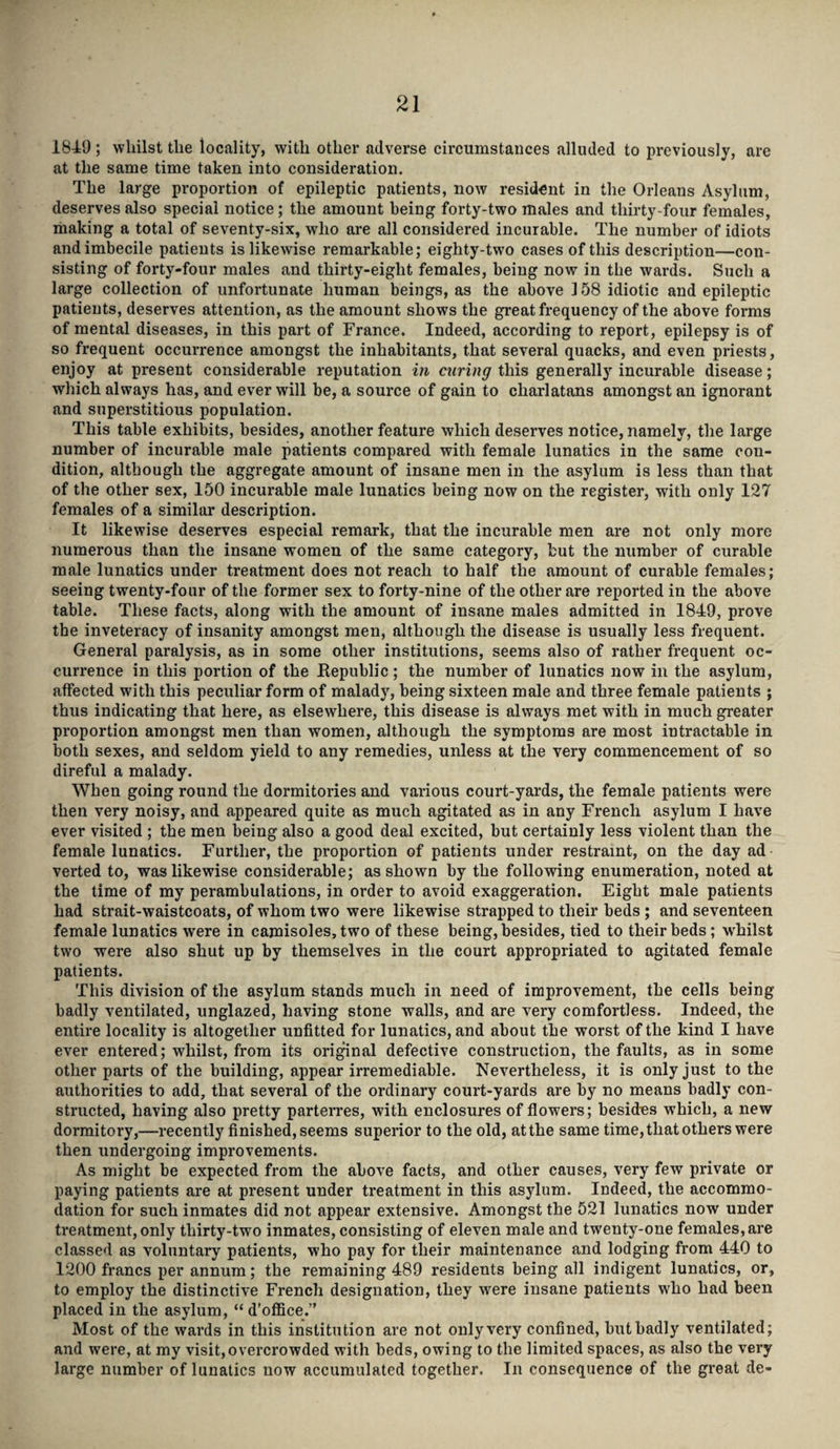 1849 ; whilst the locality, with other adverse circumstances alluded to previously, are at the same time taken into consideration. The large proportion of epileptic patients, now resident in the Orleans Asylum, deserves also special notice; the amount being forty-two males and thirty-four females, making a total of seventy-six, who are all considered incurable. The number of idiots and imbecile patients is likewise remarkable; eighty-two cases of this description—con¬ sisting of forty-four males and thirty-eight females, being now in the wards. Such a large collection of unfortunate human beings, as the above 158 idiotic and epileptic patients, deserves attention, as the amount shows the great frequency of the above forms of mental diseases, in this part of France. Indeed, according to report, epilepsy is of so frequent occurrence amongst the inhabitants, that several quacks, and even priests, enjoy at present considerable reputation in curing this generally incurable disease; which always has, and ever will be, a source of gain to charlatans amongst an ignorant and superstitious population. This table exhibits, besides, another feature which deserves notice, namely, the large number of incurable male patients compared with female lunatics in the same con¬ dition, although the aggregate amount of insane men in the asylum is less than that of the other sex, 150 incurable male lunatics being now on the register, with only 127 females of a similar description. It likewise deserves especial remark, that the incurable men are not only more numerous than the insane women of the same category, but the number of curable male lunatics under treatment does not reach to half the amount of curable females; seeing twenty-four of the former sex to forty-nine of the other are reported in the above table. These facts, along with the amount of insane males admitted in 1849, prove the inveteracy of insanity amongst men, although the disease is usually less frequent. General paralysis, as in some other institutions, seems also of rather frequent oc¬ currence in this portion of the Republic; the number of lunatics now in the asylum, affected with this peculiar form of malady, being sixteen male and three female patients ; thus indicating that here, as elsewhere, this disease is always met with in much greater proportion amongst men than women, although the symptoms are most intractable in both sexes, and seldom yield to any remedies, unless at the very commencement of so direful a malady. When going round the dormitories and various court-yards, the female patients were then very noisy, and appeared quite as much agitated as in any French asylum I have ever visited ; the men being also a good deal excited, but certainly less violent than the female lunatics. Further, the proportion of patients under restraint, on the day ad verted to, was likewise considerable; as shown by the following enumeration, noted at the time of my perambulations, in order to avoid exaggeration. Eight male patients had strait-waistcoats, of whom two were likewise strapped to their beds; and seventeen female lunatics were in camisoles, two of these being, besides, tied to their beds; whilst two were also shut up by themselves in the court appropriated to agitated female patients. This division of the asylum stands much in need of improvement, the cells being badly ventilated, unglazed, having stone walls, and are very comfortless. Indeed, the entire locality is altogether unfitted for lunatics, and about the worst of the kind I have ever entered; whilst, from its original defective construction, the faults, as in some other parts of the building, appear irremediable. Nevertheless, it is only just to the authorities to add, that several of the ordinary court-yards are by no means badly con¬ structed, having also pretty parterres, with enclosures of flowers; besides which, a new dormitory,—recently finished, seems superior to the old, at the same time, that others were then undergoing improvements. As might be expected from the above facts, and other causes, very few private or paying patients are at present under treatment in this asylum. Indeed, the accommo¬ dation for such inmates did not appear extensive. Amongst the 521 lunatics now under treatment, only thirty-two inmates, consisting of eleven male and twenty-one females, are classed as voluntary patients, who pay for their maintenance and lodging from 440 to 1200 francs per annum; the remaining 489 residents being all indigent lunatics, or, to employ the distinctive French designation, they were insane patients who had been placed in the asylum, “ d’office.” Most of the wards in this institution are not only very confined, but badly ventilated; and were, at my visit,overcrowded with beds, owing to the limited spaces, as also the very large number of lunatics now accumulated together. In consequence of the great de-