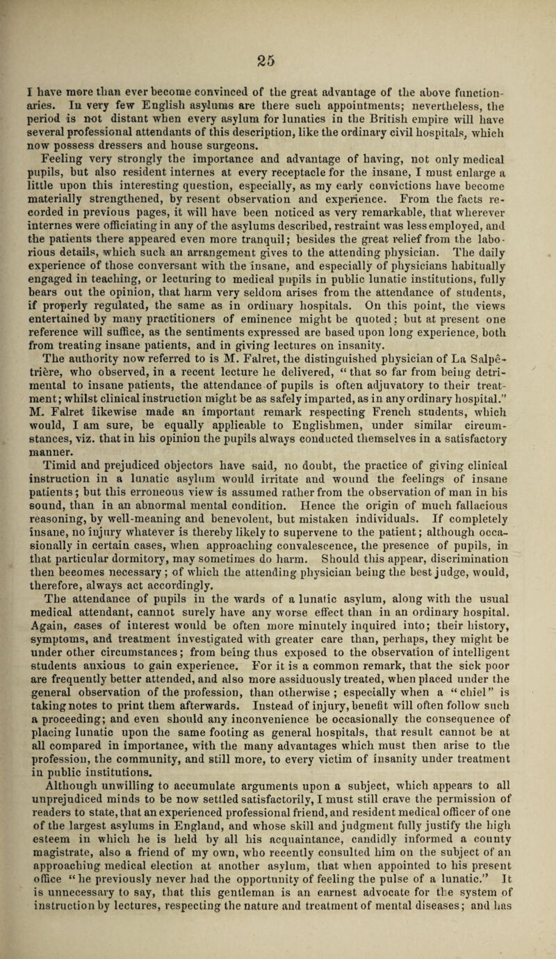 I have more than ever become convinced of the great advantage of the above function¬ aries. In very few English asylums are there such appointments; nevertheless, the period is not distant when every asylum for lunatics in the British empire will have several professional attendants of this description, like the ordinary civil hospitals, which now possess dressers and house surgeons. Feeling very strongly the importance and advantage of having, not only medical pupils, hut also resident internes at every receptacle for the insane, I must enlarge a little upon this interesting question, especially, as my early convictions have become materially strengthened, by resent observation and experience. From the facts re¬ corded in previous pages, it will have been noticed as very remarkable, that wherever internes were officiating in any of the asylums described, restraint was lessemployed, and the patients there appeared even more tranquil; besides the great relief from the labo¬ rious details, which such an arrangement gives to the attending physician. The daily experience of those conversant with the insane, and especially of physicians habitually engaged in teaching, or lecturing to medieal pupils in public lunatic institutions, fully bears out the opinion, that harm very seldom arises from the attendance of students, if properly regulated, the same as in ordinary hospitals. On this point, the views entertained by many practitioners of eminence might be quoted: but at present one reference will suffice, as the sentiments expressed are based upon long experience, both from treating insane patients, and in giving lectures on insanity. The authority now referred to is M. Falret, the distinguished physician of La Salpe- triere, who observed, in a recent lecture he delivered, “ that so far from being detri¬ mental to insane patients, the attendance of pupils is often adjuvatory to their treat¬ ment; whilst clinical instruction might be as safely imparted, as in any ordinary hospital.” M. Falret likewise made an important remark respecting French students, which would, I am sure, be equally applicable to Englishmen, under similar circum¬ stances, viz. that in his opinion the pupils always conducted themselves in a satisfactory manner. Timid and prejudiced objectors have said, no doubt, the practice of giving clinical instruction in a lunatic asylum would irritate and wound the feelings of insane patients; but this erroneous view is assumed rather from the observation of man in his sound, than in an abnormal mental condition. Hence the origin of much fallacious reasoning, by well-meaning and benevolent, but mistaken individuals. If completely insane, no injury whatever is thereby likely to supervene to the patient; although occa¬ sionally in certain cases, when approaching convalescence, the presence of pupils, in that particular dormitory, may sometimes do harm. Should this appear, discrimination then beeomes necessary ; of which the attending physician being the best judge, would, therefore, always act accordingly. The attendance of pupils in the wards of a lunatic asylum, along with the usual medical attendant, cannot surely have any worse effect than in an ordinary hospital. Again, cases of interest would be often more minutely inquired into; their history, symptoms, and treatment investigated with greater care than, perhaps, they might be under other circumstances; from being thus exposed to the observation of intelligent students anxious to gain experience. For it is a common remark, that the sick poor are frequently better attended, and also more assiduously treated, when placed under the general observation of the profession, than otherwise ; especially when a “ chid” is taking notes to print them afterwards. Instead of injury, benefit will often follow such a proceeding; and even should any inconvenience be occasionally the consequence of placing lunatic upon the same footing as general hospitals, that result cannot be at all compared in importance, with the many advantages which must then arise to the profession, the community, and still more, to every victim of insanity under treatment in public institutions. Although unwilling to accumulate arguments upon a subject, which appears to all unprejudiced minds to be now settled satisfactorily, I must still crave the permission of readers to state, that an experienced professional friend, and resident medical officer of one of the largest asylums in England, and whose skill and judgment fully justify the high esteem in which he is held by all his acquaintance, candidly informed a county magistrate, also a friend of my own, who recently consulted him on the subject of an approaching medical election at another asylum, that when appointed to his present office “he previously never had the opportunity of feeling the pulse of a lunatic.” It is unnecessary to say, that this gentleman is an earnest advocate for the system of instruction by lectures, respecting the nature and treatment of mental diseases; and has