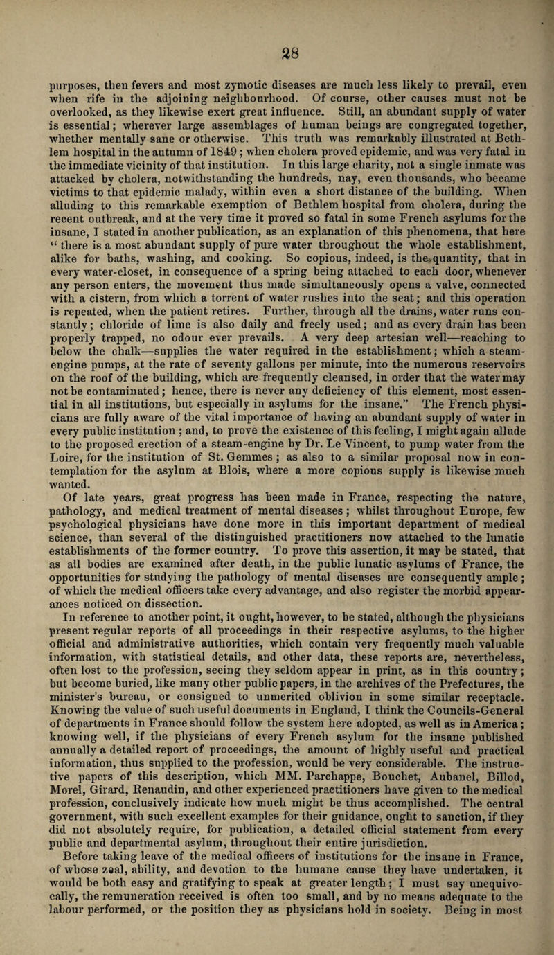 purposes, then fevers and most zymotic diseases are much less likely to prevail, even when rife in the adjoining neighbourhood. Of course, other causes must not be overlooked, as they likewise exert great influence. Still, an abundant supply of water is essential; wherever large assemblages of human beings are congregated together, whether mentally sane or otherwise. This truth was remarkably illustrated at Beth- lem hospital in the autumn of 1849 ; when cholera proved epidemic, and was very fatal in the immediate vicinity of that institution. In this large charity, not a single inmate was attacked by cholera, notwithstanding the hundreds, nay, even thousands, who became victims to that epidemic malady, within even a short distance of the building. When alluding to this remarkable exemption of Bethlem hospital from cholera, during the recent outbreak, and at the very time it proved so fatal in some French asylums for the insane, I stated in another publication, as an explanation of this phenomena, that here “ there is a most abundant supply of pure water throughout the whole establishment, alike for baths, washing, and cooking. So copious, indeed, is the.quantity, that in every water-closet, inconsequence of aspring being attached to each door, whenever any person enters, the movement thus made simultaneously opens a valve, connected with a cistern, from which a torrent of water rushes into the seat; and this operation is repeated, when the patient retires. Further, through all the drains, water runs con¬ stantly ; chloride of lime is also daily and freely used; and as every drain has been properly trapped, no odour ever prevails. A very deep artesian well—reaching to below the chalk—supplies the water required in the establishment; which a steam- engine pumps, at the rate of seventy gallons per minute, into the numerous reservoirs on the roof of the building, which are frequently cleansed, in order that the water may not be contaminated; hence, there is never any deficiency of this element, most essen¬ tial in all institutions, but especially in asylums for the insane.” The French physi¬ cians are fully aware of the vital importance of having an abundant supply of water in every public institution ; and, to prove the existence of this feeling, I might again allude to the proposed erection of a steam-engine by Dr. Le Vincent, to pump water from the Loire, for the institution of St. Gemmes ; as also to a similar proposal now in con¬ templation for the asylum at Blois, where a more copious supply is likewise much wanted. Of late years, great progress has been made in France, respecting the nature, pathology, and medical treatment of mental diseases ; whilst throughout Europe, few psychological physicians have done more in this important department of medical science, than several of the distinguished practitioners now attached to the lunatic establishments of the former country. To prove this assertion, it may be stated, that as all bodies are examined after death, in the public lunatic asylums of France, the opportunities for studying the pathology of mental diseases are consequently ample; of which the medical officers take every advantage, and also register the morbid appear¬ ances noticed on dissection. In reference to another point, it ought, however, to be stated, although the physicians present regular reports of all proceedings in their respective asylums, to the higher official and administrative authorities, which contain very frequently much valuable information, with statistical details, and other data, these reports are, nevertheless, often lost to the profession, seeing they seldom appear in print, as in this country; but become buried, like many other public papers, in the archives of the Prefectures, the minister’s bureau, or consigned to unmerited oblivion in some similar receptacle. Knowing the value of such useful documents in England, I think the Councils-General of departments in France should follow the system here adopted, as well as in America; knowing well, if the physicians of every French asylum for the insane published annually a detailed report of proceedings, the amount of highly useful and practical information, thus supplied to the profession, would be very considerable. The instruc¬ tive papers of this description, which MM. Parchappe, Bouchet, Aubanel, Billod, Morel, Girard, Renaudin, and other experienced practitioners have given to the medical profession, conclusively indicate how much might be thus accomplished. The central government, with such excellent examples for their guidance, ought to sanction, if they did not absolutely require, for publication, a detailed official statement from every public and departmental asylum, throughout their entire jurisdiction. Before taking leave of the medical officers of institutions for the insane in France, of whose zeal, ability, and devotion to the humane cause they have undertaken, it would be both easy and gratifying to speak at greater length; I must say unequivo¬ cally, the remuneration received is often too small, and by no means adequate to the labour performed, or the position they as physicians hold in society. Being in most