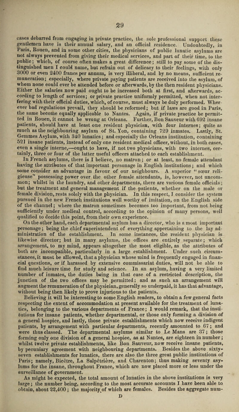 cases debarred from engaging in private practice, the sole professional support these gentlemen have is their annual salary, and an official residence. Undoubtedly, in Paris, Rouen, and in some other cities, the physicians of public lunatic asylums are not always prevented from giving their medical services, and part of their time, to the public; which, of course often makes a great difference; still to pay some of the dis¬ tinguished men I could name, but refrain out of delicacy to their feelings, with only 3000 or even 2400 francs per annum, is very illiberal, and by no means, sufficient re¬ muneration; especially, where private paying patients are received into the asylum, of whom none could ever be attended before or afterwards, by the then resident physicians. Either the salaries now paid ought to be increased both at first, and afterwards, ac¬ cording to length of services; or private practice uniformly permitted, when not inter¬ fering with their official duties, which, of course, must always be duly performed. Wher¬ ever bad regulations prevail, they should be reformed; but if laws are good in Paris, the same become equally applicable to Nantes. Again, if private practice be permit¬ ted in Rouen, it cannot be wrong at Orleans. Further, Bon Sauveur with 692 insane patients, should have at least one resident physician, with four internes; quite as much as the neighbouring asylum of St. Yon, containing 729 inmates. Lastly, St. Gemmes Asylum, with 340 lunatics; and especially the Orleans institution, containing 521 insane patients, instead of only one resident medical officer, without, in both cases, even a single interne,—ought to have, if not two physicians, with two internes, cer¬ tainly, three or four of the latter useful officers attached to each establishment. In French asylums, there is I believe, no matron; or at least, no female attendant having the attributes of that important personage in English institutions; and which some consider an advantage in favour of our neighbours. A superior “ soeur reli- gieuse” possessing power over the other female attendants, is, however, not uncom¬ mon; whilst in the laundry, and other departments, there are various female officials; but the treatment and general management if the patients, whether on the male or female division, rests solely with the physician. In this respect, I consider the system pursued in the new French institutions well worthy of imitation, on the English side of the channel; where the matron sometimes becomes too important, from not being sufficiently under medical control, according to the opinion of many persons, well qualified to decide this point, from their own experience. On the other hand, each departmental asylum has a director, who is a most important personage; being the chief superintendent of everything appertaining to the lay ad¬ ministration of the establishment. In some instances, the resident physician is likewise director; but in many asylums, the offices are entirely separate; which arrangement, to my mind, appears altogether the most eligible, as the attributes of both are incompatible, particularly in a large establishment. Under such circum¬ stances, it must be allowed, that a physician whose mind is frequently engaged in finan¬ cial questions, or if harassed by extensive commissariat duties, will not be able to find much leisure time for study and science. In an asylum, having a very limited number of inmates, the duties being in that case of a restricted description, the junction of the two offices may be permitted; and as such an arrangement will augment the remuneration of the physician, generally so underpaid, it has that advantage, without being then likely to prove injurious to the patients. Believing it will be interesting to some English readers, to obtain a few general facts respecting the extent of accommodation at present available for the treatment of luna¬ tics, belonging to the various departments of France; 1 would remark, that the insti¬ tutions for insane patients, whether departmental, or those only forming a division of a general hospice, and lastly, those private establishments which now receive indigent patients, by arrangement with particular departments, recently amounted to 67; and were thus classed. The departmental asylums similar to Le Mans are 37; those forming only one division of a general hospice, as at Nantes, are eighteen in number ; whilst twelve private establishments, like Bon Sauveur, now receive insane patients, by pecuniary agreement with neighbouring departments. Besides the above sixty- seven establishments for lunatics, there are also the three great public institutions of Paris; namely, Bicetre, La Salpetriere, and Charenton; thus making seventy asy¬ lums for the insane, throughout France, which are now placed more or less under the surveillance of government. As might be expected, the total amount of lunatics in the above institutions is very large; the number being, according to the most accurate accounts I have been able to obtain, about 22,400 ; the majority^of which are females. Besides the aggregate nura- D