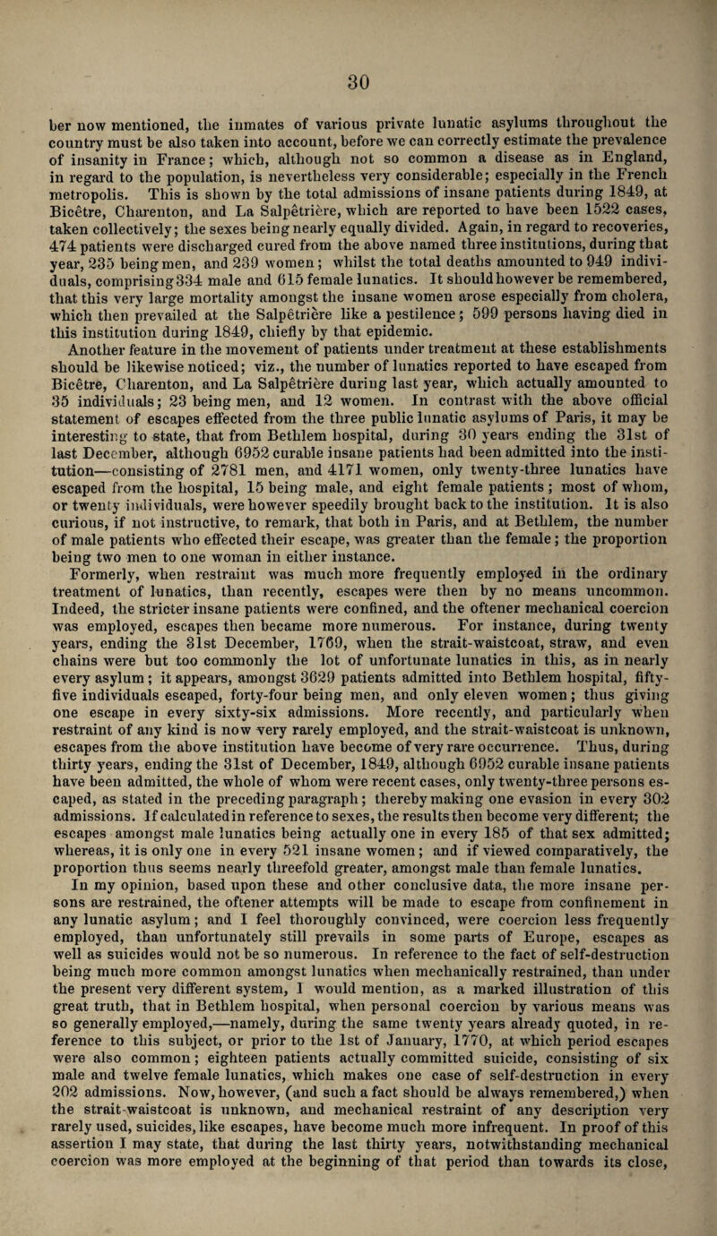 her now mentioned, the inmates of various private lunatic asylums throughout the country must be also taken into account, before we can correctly estimate the prevalence of insanity in France; which, although not so common a disease as in England, in regard to the population, is nevertheless very considerable; especially in the French metropolis. This is shown by the total admissions of insane patients during 1849, at Bicetre, Charenton, and La Salpetriere, which are reported to have been 1522 cases, taken collectively; the sexes being nearly equally divided. Again, in regard to recoveries, 474 patients were discharged cured from the above named three institutions, during that year, 235 being men, and 239 women; whilst the total deaths amounted to 949 indivi¬ duals, comprising 334 male and 615 female lunatics. It should however be remembered, that this very large mortality amongst the insane women arose especially from cholera, which then prevailed at the Salpetriere like a pestilence; 599 persons having died in this institution during 1849, chiefly by that epidemic. Another feature in the movement of patients under treatment at these establishments should be likewise noticed; viz., the number of lunatics reported to have escaped from Bicetre, Charenton, and La Salpetriere during last year, which actually amounted to 35 individuals; 23 being men, and 12 women. In contrast with the above official statement of escapes effected from the three public lunatic asylums of Paris, it may be interesting to state, that from Betlilem hospital, during 30 years ending the 31st of last December, although 6952 curable insane patients had been admitted into the insti¬ tution—consisting of 2781 men, and 4171 women, only twenty-three lunatics have escaped from the hospital, 15 being male, and eight female patients ; most of whom, or twenty individuals, were however speedily brought back to the institution. It is also curious, if not instructive, to remark, that both in Paris, and at Bethlem, the number of male patients who effected their escape, was greater than the female; the proportion being two men to one woman in either instance. Formerly, when restraint was much more frequently employed in the ordinary treatment of lunatics, than recently, escapes were then by no means uncommon. Indeed, the stricter insane patients were confined, and the oftener mechanical coercion was employed, escapes then became more numerous. For instance, during twenty years, ending the 31st December, 1769, when the strait-waistcoat, straw, and even chains were but too commonly the lot of unfortunate lunatics in this, as in nearly every asylum ; it appears, amongst 3629 patients admitted into Bethlem hospital, fifty- five individuals escaped, forty-four being men, and only eleven women; thus giving one escape in every sixty-six admissions. More recently, and particularly when restraint of any kind is now very rarely employed, and the strait-waistcoat is unknown, escapes from the above institution have become of very rare occurrence. Thus, during thirty years, ending the 31st of December, 1849, although 6952 curable insane patients have been admitted, the whole of whom were recent cases, only twenty-three persons es¬ caped, as stated in the preceding paragraph; thereby making one evasion in every 302 admissions. If calculatedin reference to sexes, the results then become very different; the escapes amongst male lunatics being actually one in every 185 of that sex admitted; whereas, it is only one in every 521 insane women ; and if viewed comparatively, the proportion thus seems nearly threefold greater, amongst male than female lunatics. In my opinion, based upon these and other conclusive data, the more insane per¬ sons are restrained, the oftener attempts will be made to escape from confinement in any lunatic asylum; and I feel thoroughly convinced, were coercion less frequently employed, than unfortunately still prevails in some parts of Europe, escapes as well as suicides would not be so numerous. In reference to the fact of self-destruction being much more common amongst lunatics when mechanically restrained, than under the present very different system, 1 would mention, as a marked illustration of this great truth, that in Bethlem hospital, when personal coercion by various means was so generally employed,—namely, during the same twenty years already quoted, in re¬ ference to this subject, or prior to the 1st of January, 1770, at which period escapes were also common; eighteen patients actually committed suicide, consisting of six male and twelve female lunatics, which makes one case of self-destruction in every 202 admissions. Now, however, (and such a fact should be always remembered,) when the strait waistcoat is unknown, and mechanical restraint of any description very rarely used, suicides, like escapes, have become much more infrequent. In proof of this assertion I may state, that during the last thirty years, notwithstanding mechanical coercion was more employed at the beginning of that period than towards its close,