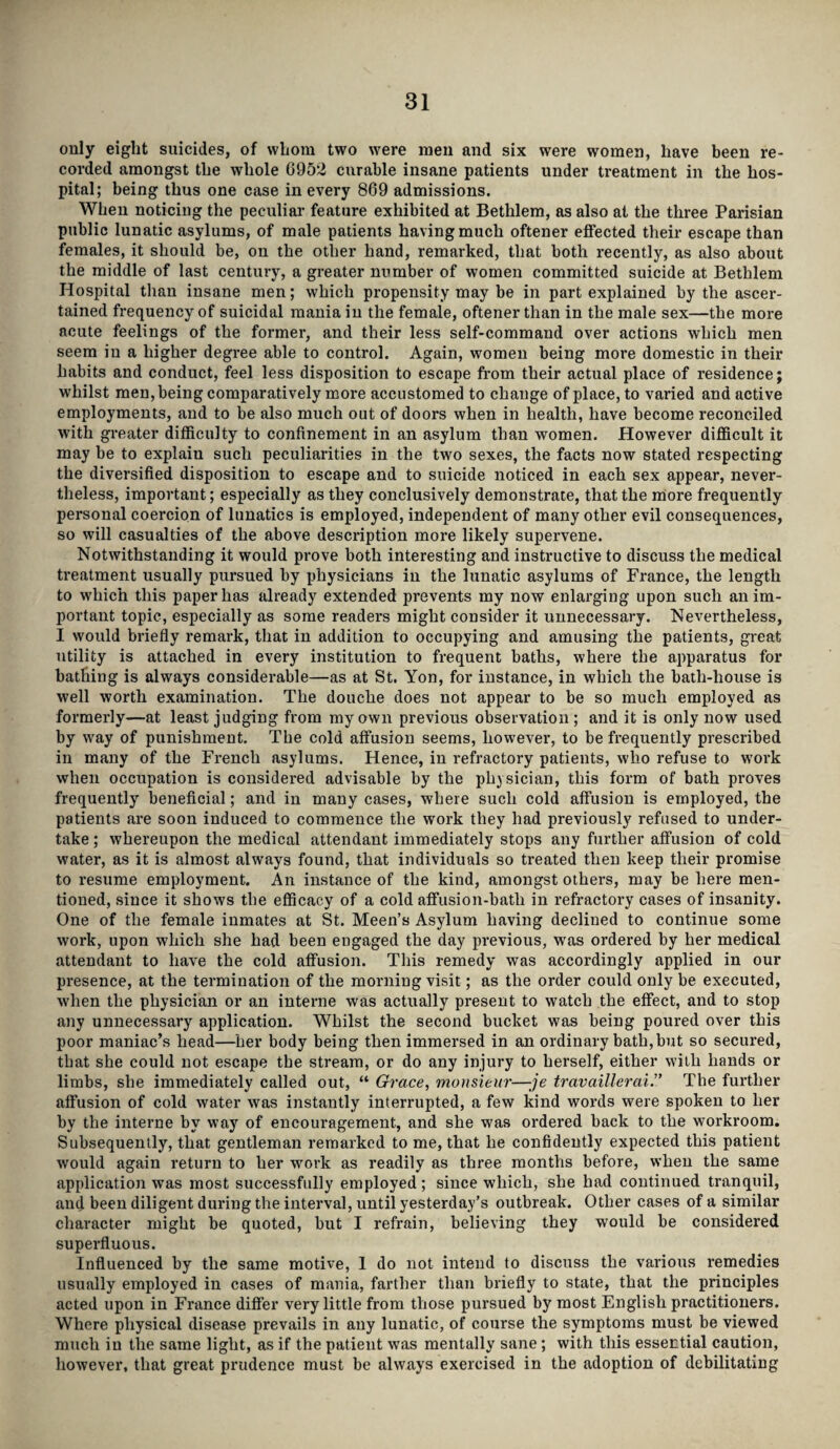 only eight suicides, of whom two were men and six were women, have been re¬ corded amongst the whole 6952 curable insane patients under treatment in the hos¬ pital; being thus one case in every 869 admissions. When noticing the peculiar feature exhibited at Bethlem, as also at the three Parisian public lunatic asylums, of male patients having much oftener effected their escape than females, it should be, on the other hand, remarked, that both recently, as also about the middle of last century, a greater number of women committed suicide at Bethlem Hospital titan insane men; which propensity may be in part explained by the ascer¬ tained frequency of suicidal mania iu the female, oftener than in the male sex—the more acute feelings of the former, and their less self-command over actions which men seem in a higher degree able to control. Again, women being more domestic in their habits and conduct, feel less disposition to escape from their actual place of residence; whilst men, being comparatively more accustomed to change of place, to varied and active employments, and to be also much out of doors when in health, have become reconciled with greater difficulty to confinement in an asylum than women. However difficult it may be to explain such peculiarities in the two sexes, the facts now stated respecting the diversified disposition to escape and to suicide noticed in each sex appear, never¬ theless, important; especially as they conclusively demonstrate, that the more frequently personal coercion of lunatics is employed, independent of many other evil consequences, so will casualties of the above description more likely supervene. Notwithstanding it would prove both interesting and instructive to discuss the medical treatment usually pursued by physicians in the lunatic asylums of France, the length to which this paper has already extended prevents my now enlarging upon such an im¬ portant topic, especially as some readers might consider it unnecessary. Nevertheless, I would briefly remark, that in addition to occupying and amusing the patients, great utility is attached in every institution to frequent baths, where the apparatus for bathing is always considerable—as at St. Yon, for instance, in which the bath-house is well worth examination. The douche does not appear to be so much employed as formerly—at least judging from my own previous observation ; and it is only now used by way of punishment. The cold affusion seems, however, to be frequently prescribed in many of the French asylums. Hence, in refractory patients, who refuse to work when occupation is considered advisable by the physician, this form of bath proves frequently beneficial; and in many cases, where such cold affusion is employed, the patients are soon induced to commence the work they had previously refused to under¬ take ; whereupon the medical attendant immediately stops any further affusion of cold water, as it is almost always found, that individuals so treated then keep their promise to resume employment. An instance of the kind, amongst others, may be here men¬ tioned, since it shows the efficacy of a cold affusion-bath in refractory cases of insanity. One of the female inmates at St. Meen’s Asylum having declined to continue some work, upon which she had been engaged the day previous, was ordered by her medical attendant to have the cold affusion. This remedy was accordingly applied in our presence, at the termination of the morning visit; as the order could only be executed, when the physician or an interne was actually present to watch the effect, and to stop any unnecessary application. Whilst the second bucket was being poured over this poor maniac’s head—her body being then immersed in an ordinary bath, but so secured, that she could not escape the stream, or do any injury to herself, either with hands or limbs, she immediately called out, “ Grace, monsieur—je travaillerai.” The further affusion of cold water was instantly interrupted, a few kind words were spoken to her by the interne by way of encouragement, and she was ordered back to the workroom. Subsequently, that gentleman remarked to me, that he confidently expected this patient would again return to her work as readily as three months before, when the same application was most successfully employed; since which, she had continued tranquil, and been diligent during the interval, until yesterday’s outbreak. Other cases of a similar character might be quoted, but I refrain, believing they would be considered superfluous. Influenced by the same motive, 1 do not intend to discuss the various remedies usually employed in cases of mania, farther than briefly to state, that the principles acted upon in France differ very little from those pursued by most English practitioners. Where physical disease prevails in any lunatic, of course the symptoms must be viewed much in the same light, as if the patient was mentally sane; with this essential caution, however, that great prudence must be always exercised in the adoption of debilitating