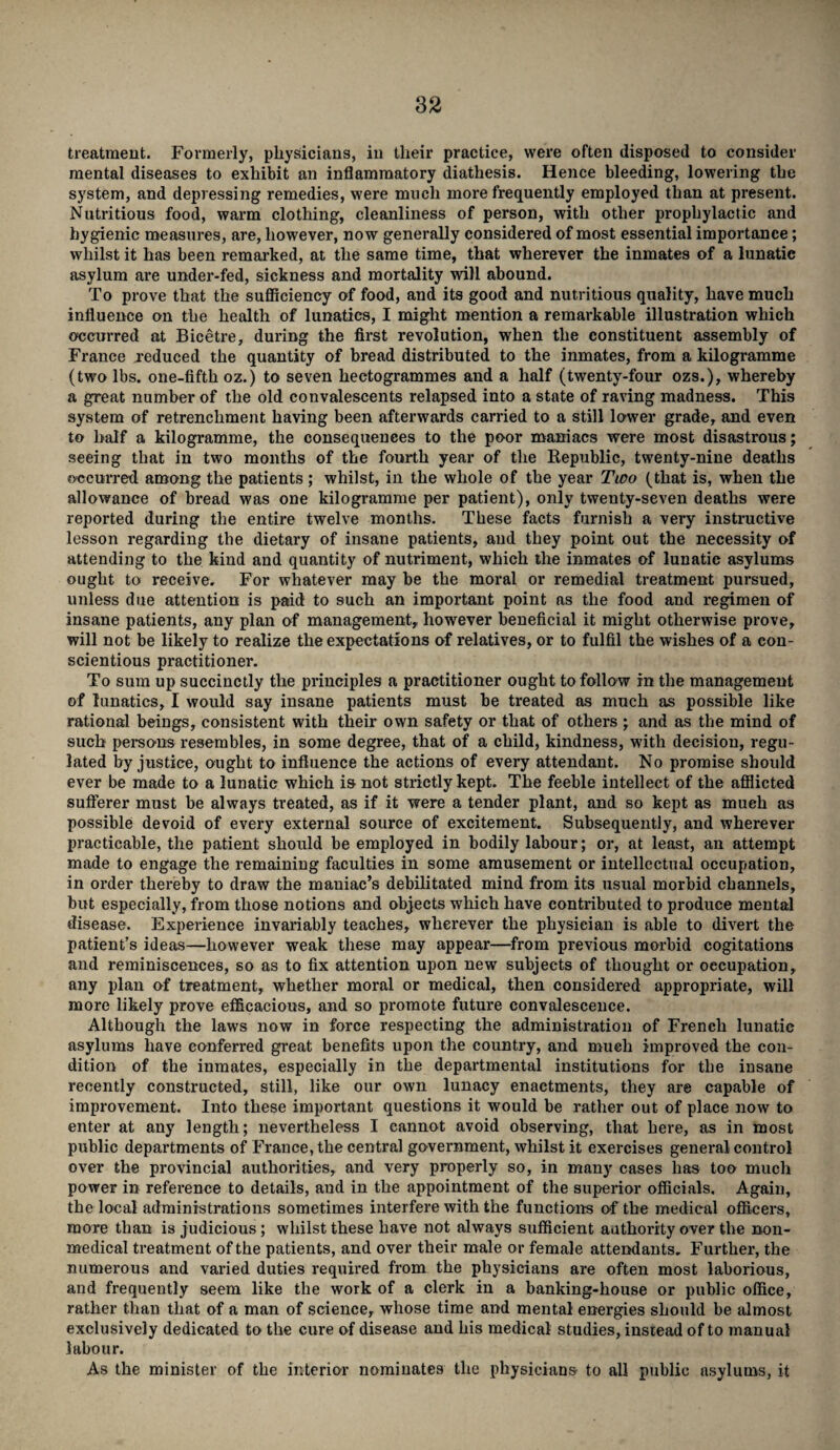 treatment. Formerly, physicians, in their practice, were often disposed to consider mental diseases to exhibit an inflammatory diathesis. Hence bleeding, lowering the system, and depressing remedies, were much more frequently employed than at present. Nutritious food, warm clothing, cleanliness of person, with other prophylactic and hygienic measures, are, however, now generally considered of most essential importance; whilst it has been remarked, at the same time, that wherever the inmates of a lunatic asylum are under-fed, sickness and mortality will abound. To prove that the sufficiency of food, and its good and nutritious quality, have much influence on the health of lunatics, I might mention a remarkable illustration which occurred at Bicetre, during the first revolution, when the constituent assembly of France reduced the quantity of bread distributed to the inmates, from a kilogramme (two lbs. one-fifth oz.) to seven hectogrammes and a half (twenty-four ozs.), whereby a great number of the old convalescents relapsed into a state of raving madness. This system of retrenchment having been afterwards carried to a still lower grade, and even to half a kilogramme, the consequences to the poor maniacs were most disastrous; seeing that in two months of the fourth year of the Republic, twenty-nine deaths occurred among the patients; whilst, in the whole of the year Two (that is, when the allowance of bread was one kilogramme per patient), only twenty-seven deaths were reported during the entire twelve months. These facts furnish a very instructive lesson regarding the dietary of insane patients, and they point out the necessity of attending to the kind and quantity of nutriment, which the inmates of lunatic asylums ought to receive. For whatever may be the moral or remedial treatment pursued, unless due attention is paid to such an important point as the food and regimen of insane patients, any plan of management, however beneficial it might otherwise prove, will not be likely to realize the expectations of relatives, or to fulfil the wishes of a con¬ scientious practitioner. To sum up succinctly the principles a practitioner ought to follow in the management of lunatics, I would say insane patients must be treated as much as possible like rational beings, consistent with their own safety or that of others ; and as the mind of such persons resembles, in some degree, that of a child, kindness, with decision, regu¬ lated by justice, ought to influence the actions of every attendant. No promise should ever be made to a lunatic which is not strictly kept. The feeble intellect of the afflicted sufferer must be always treated, as if it were a tender plant, and so kept as much as possible devoid of every external source of excitement. Subsequently, and wherever practicable, the patient should be employed in bodily labour; or, at least, an attempt made to engage the remaining faculties in some amusement or intellectual occupation, in order thereby to draw the maniac’s debilitated mind from its usual morbid channels, but especially, from those notions and objects which have contributed to produce mental disease. Experience invariably teaches, wherever the physician is able to divert the patient’s ideas—however weak these may appear—from previous morbid cogitations and reminiscences, so as to fix attention upon new subjects of thought or occupation, any plan of treatment, whether moral or medical, then considered appropriate, will more likely prove efficacious, and so promote future convalescence. Although the laws now in force respecting the administration of French lunatic asylums have conferred great benefits upon the country, and much improved the con¬ dition of the inmates, especially in the departmental institutions for the insane recently constructed, still, like our own lunacy enactments, they are capable of improvement. Into these important questions it would be rather out of place now to enter at any length; nevertheless I cannot avoid observing, that here, as in most public departments of France, the central government, whilst it exercises general control over the provincial authorities, and very properly so, in many cases has too much power in reference to details, and in the appointment of the superior officials. Again, the local administrations sometimes interfere with the functions of the medical officers, more than is judicious; whilst these have not always sufficient authority over the non¬ medical treatment of the patients, and over their male or female attendants. Further, the numerous and varied duties required from the physicians are often most laborious, and frequently seem like the work of a clerk in a banking-house or public office, rather than that of a man of science, whose time aird mental energies should be almost exclusively dedicated to the cure of disease and his medical studies, instead of to manual labour. As the minister of the interior nominates the physicians to all public asylums, it