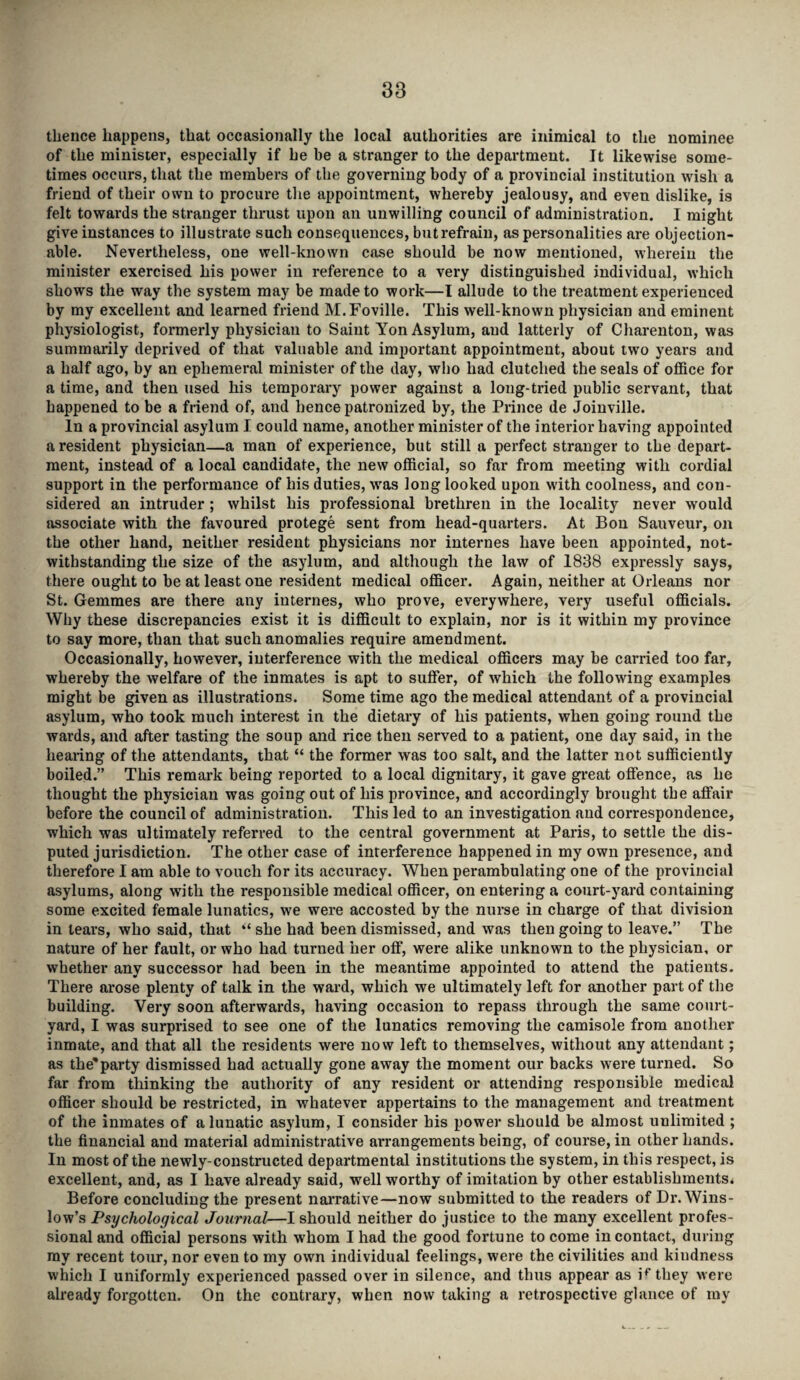 thence happens, that occasionally the local authorities are inimical to the nominee of the minister, especially if he be a stranger to the department. It likewise some¬ times occurs, that the members of the governing body of a provincial institution wish a friend of their own to procure the appointment, whereby jealousy, and even dislike, is felt towards the stranger thrust upon an unwilling council of administration. I might give instances to illustrate such consequences, but refrain, as personalities are objection¬ able. Nevertheless, one well-known case should be now mentioned, wherein the minister exercised his power in reference to a very distinguished individual, which shows the way the system may be made to work—I allude to the treatment experienced by my excellent and learned friend M.Foville. This well-known physician and eminent physiologist, formerly physician to Saint Yon Asylum, and latterly of Charenton, was summarily deprived of that valuable and important appointment, about two years and a half ago, by an ephemeral minister of the day, who had clutched the seals of office for a time, and then used his temporary power against a long-tried public servant, that happened to be a friend of, and hence patronized by, the Prince de Joinville. In a provincial asylum I could name, another minister of the interior having appointed a resident physician—a man of experience, but still a perfect stranger to the depart¬ ment, instead of a local candidate, the new official, so far from meeting with cordial support in the performance of his duties, was long looked upon with coolness, and con¬ sidered an intruder; whilst his professional brethren in the locality never would associate with the favoured protege sent from head-quarters. At Bon Sauveur, on the other hand, neither resident physicians nor internes have been appointed, not¬ withstanding the size of the asylum, and although the law of 1838 expressly says, there ought to be at least one resident medical officer. Again, neither at Orleans nor St. Gemmes are there any internes, who prove, everywhere, very useful officials. Why these discrepancies exist it is difficult to explain, nor is it within my province to say more, than that such anomalies require amendment. Occasionally, however, interference with the medical officers may be carried too far, whereby the welfare of the inmates is apt to suffer, of which the following examples might be given as illustrations. Some time ago the medical attendant of a provincial asylum, who took much interest in the dietary of his patients, when going round the wards, and after tasting the soup and rice then served to a patient, one day said, in the hearing of the attendants, that “ the former was too salt, and the latter not sufficiently boiled.” This remark being reported to a local dignitary, it gave great offence, as he thought the physician was going out of his province, and accordingly brought the affair before the council of administration. This led to an investigation and correspondence, which was ultimately referred to the central government at Paris, to settle the dis¬ puted jurisdiction. The other case of interference happened in my own presence, and therefore I am able to vouch for its accuracy. When perambulating one of the provincial asylums, along with the responsible medical officer, on entering a court-yard containing some excited female lunatics, we were accosted by the nurse in charge of that division in tears, who said, that “ she had been dismissed, and was then going to leave.” The nature of her fault, or who had turned her off, were alike unknown to the physician, or whether any successor had been in the meantime appointed to attend the patients. There arose plenty of talk in the ward, which we ultimately left for another part of the building. Very soon afterwards, having occasion to repass through the same court¬ yard, I was surprised to see one of the lunatics removing the camisole from another inmate, and that all the residents were now left to themselves, without any attendant; as the'party dismissed had actually gone away the moment our backs were turned. So far from thinking the authority of any resident or attending responsible medical officer should be restricted, in whatever appertains to the management and treatment of the inmates of a lunatic asylum, I consider his power should be almost unlimited ; the financial and material administrative arrangements being, of course, in other hands. In most of the newly-constructed departmental institutions the system, in this respect, is excellent, and, as I have already said, well worthy of imitation by other establishments* Before concluding the present narrative—now submitted to the readers of Dr. Wins¬ low’s Psychological Journal—I should neither do justice to the many excellent profes¬ sional and official persons with whom I had the good fortune to come in contact, during ray recent tour, nor even to my own individual feelings, were the civilities and kiudness which I uniformly experienced passed over in silence, and thus appear as ifthey were already forgotten. On the contrary, when now taking a retrospective glance of my