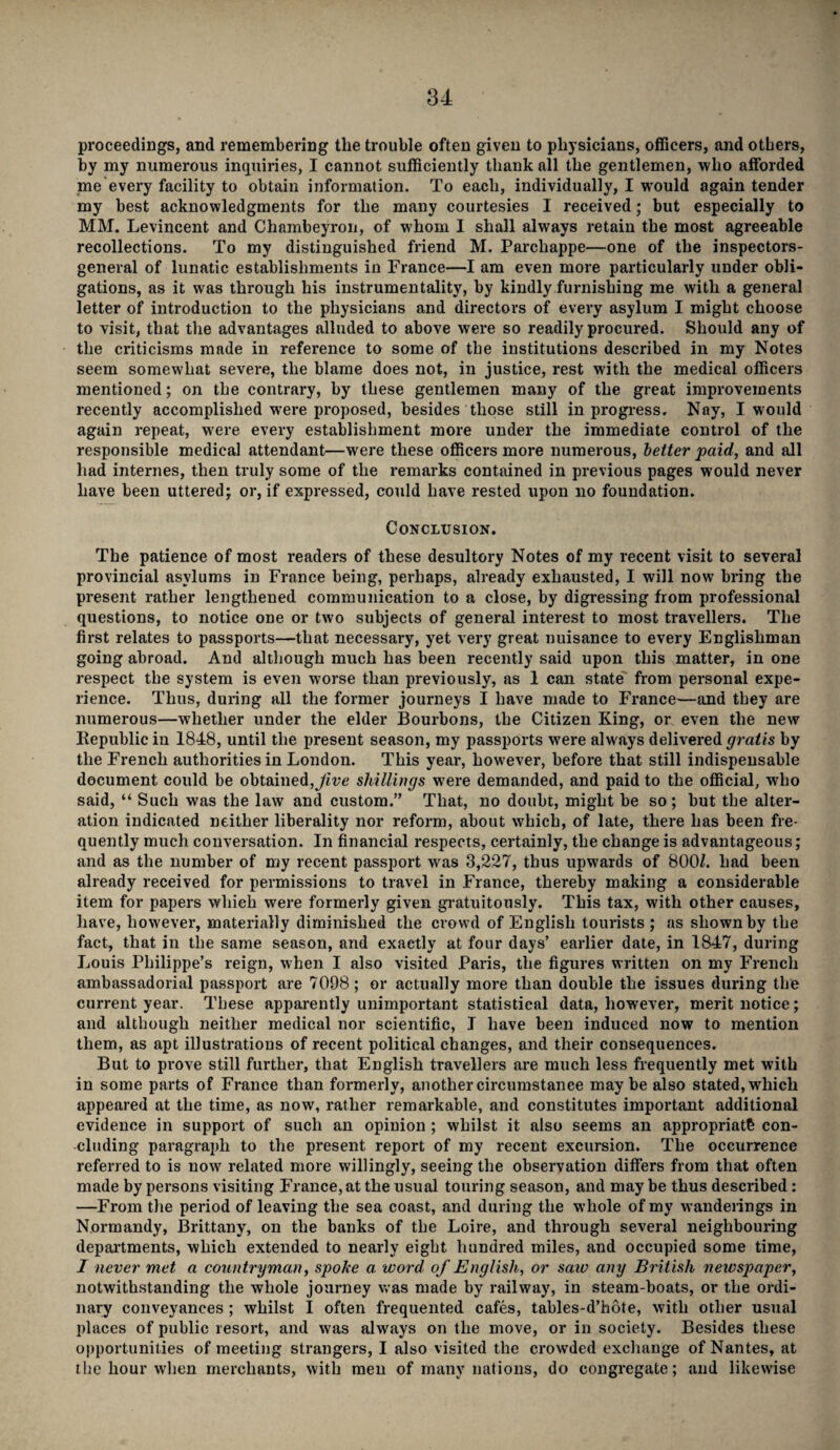 proceedings, and remembering the trouble often given to physicians, officers, and others, by my numerous inquiries, I cannot sufficiently thank all the gentlemen, who afforded me every facility to obtain information. To each, individually, I would again tender my best acknowledgments for the many courtesies I received; but especially to MM. Levincent and Chambeyron, of whom I shall always retain the most agreeable recollections. To my distinguished friend M. Parchappe—one of the inspectors- general of lunatic establishments in France—I am even more particularly under obli¬ gations, as it was through his instrumentality, by kindly furnishing me with a general letter of introduction to the physicians and directors of every asylum I might choose to visit, that the advantages alluded to above were so readily procured. Should any of the criticisms made in reference to some of the institutions described in my Notes seem somewhat severe, the blame does not, in justice, rest with the medical officers mentioned; on the contrary, by these gentlemen many of the great improvements recently accomplished were proposed, besides those still in progress. Nay, I would again repeat, were every establishment more under the immediate control of the responsible medical attendant—were these officers more numerous, better paid, and all had internes, then truly some of the remarks contained in previous pages would never have been uttered; or, if expressed, could have rested upon no foundation. Conclusion. The patience of most readers of these desultory Notes of my recent visit to several provincial asylums in France being, perhaps, already exhausted, I will now bring the present rather lengthened communication to a close, by digressing from professional questions, to notice one or two subjects of general interest to most travellers. The first relates to passports—that necessary, yet very great nuisance to every Englishman going abroad. And although much has been recently said upon this matter, in one respect the system is even worse than previously, as 1 can state from personal expe¬ rience. Thus, during all the former journeys I have made to France—and they are numerous—whether under the elder Bourbons, the Citizen King, or even the new Bepublic in 1848, until the present season, my passports were always delivered gratis by the French authorities in London. This year, however, before that still indispensable document could be obtained, Jive shillings were demanded, and paid to the official, who said, “ Such was the law and custom.” That, no doubt, might be so; but the alter¬ ation indicated neither liberality nor reform, about which, of late, there has been fre¬ quently much conversation. In financial respects, certainly, the change is advantageous; and as the number of my recent passport was 3,227, thus upwards of 800/. had been already received for permissions to travel in France, thereby making a considerable item for papers which were formerly given gratuitously. This tax, with other causes, have, however, materially diminished the crowd of English tourists ; as shown by the fact, that in the same season, and exactly at four days’ earlier date, in 1847, during Louis Philippe’s reign, when I also visited Paris, the figures written on my French ambassadorial passport are 7098 ; or actually more than double the issues during the current year. These apparently unimportant statistical data, however, merit notice; and although neither medical nor scientific, I have been induced now to mention them, as apt illustrations of recent political changes, and their consequences. But to prove still further, that English travellers are much less frequently met with in some parts of France than formerly, another circumstance maybe also stated, which appeared at the time, as now, rather remarkable, and constitutes important additional evidence in support of such an opinion ; whilst it also seems an appropriate con¬ cluding paragraph to the present report of my recent excursion. The occurrence referred to is now related more willingly, seeing the observation differs from that often made by persons visiting France, at the usual touring season, and may be thus described: —From the period of leaving the sea coast, and during the whole of my wanderings in Normandy, Brittany, on the banks of the Loire, and through several neighbouring departments, which extended to nearly eight hundred miles, and occupied some time, I never met a countryman, spoke a. word of English, or saiv any British newspaper, notwithstanding the whole journey was made by railway, in steam-boats, or the ordi¬ nary conveyances ; whilst I often frequented cafes, tables-d’hote, with other usual places of public resort, and was always on the move, or in society. Besides these opportunities of meeting strangers, I also visited the crowded exchange of Nantes, at the hour when merchants, with men of many nations, do congregate; and likewise