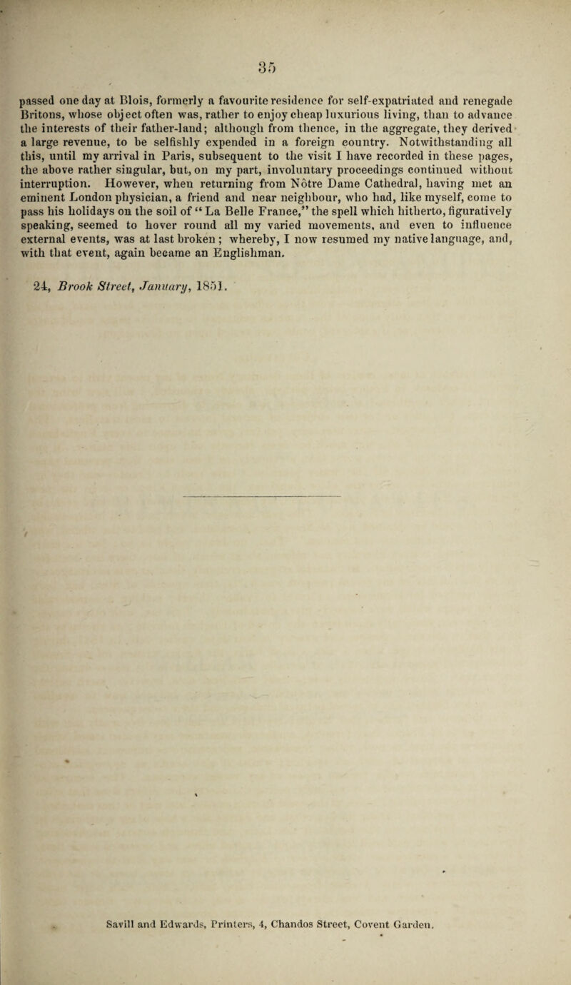 passed one day at Blois, formerly a favourite residence for self-expatriated and renegade Britons, whose object often was, rather to enjoy cheap luxurious living, than to advance the interests of their father-land; although from thence, in the aggregate, they derived a large revenue, to be selfishly expended in a foreign country. Notwithstanding all this, until my arrival in Paris, subsequent to the visit I have recorded in these pages, the above rather singular, but, on my part, involuntary proceedings continued without interruption. However, when returning from Notre Dame Cathedral, having met an eminent London physician, a friend and near neighbour, who had, like myself, come to pass his holidays on the soil of “ La Belle France,” the spell which hitherto, figuratively speaking, seemed to hover round all my varied movements, and even to influence external events, was at last broken ; whereby, I now resumed my native language, and, with that event, again became an Englishman. 24, Brook Street, January, 1851. Savill and Edwards, Printers, 4, Chandos Street, Covent Garden.