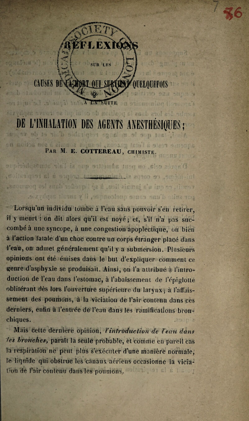 * ... y- ■<{<-. Par M. E. COTTEREAU, chimiste. Lorsqu’un individu tombe à Peau sans pouvoir s'en retirer, il y meurt : on dit alors qu’il est noyé; et, s’il n’a pas suc¬ combé à une syncope, à une congestion apoplectique, ou bien à l’action fatale d’un choc contre un corps étranger placé dans l’eau, on admet généralement qu’il y a submersion. Plusieurs opinions ont été émises dans le but d’expliquer comment ce genre d’asphyxie se produisait. Ainsi, on l’a attribué à l’intro¬ duction de l’eau dans l’estomac, à l’abaissement de l’épiglotte oblitérant dès lors l’ouverture supérieure du larynx; à l’affais¬ sement des poumons, à la viciation de Pair contenu dans ces derniers, enfin à l’entrée dé l’eau dans les ramifications bron¬ chiques. Mais celte dernière opinion, Vintroduction de l’eau dans les bronches, paraît la seule probable, et comme en pareil cas la respiration ne peut plus s’exécuter d’une manière normale, ie liquide qui obstrue les canaux aériens occasionne la vicia¬ tion de l’air contenu dans les poumons..