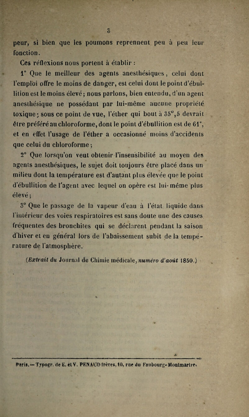 s peur, si bien que les poumons reprennent peu à peu leur fonction. Ces réflexions nous portent à établir : 1° Que le meilleur des agents anesthésiques, celui dont l’emploi offre le moins de danger, est celui dont le point d’ébul¬ lition est le moins élevé ; nous parlons, bien entendu, d’un agent anesthésique ne possédant par lui-même aucune propriété toxique; sous ce point de vue, 1’éther qui bout à 35°,5 devrait être préféré au chloroforme, dont le point d’ébullition est de 61°, et en effet l’usage de l’éther a occasionné moins d’accidents que celui du chloroforme ; 2° Que lorsqu’on veut obtenir l’insensibilité au moyen des agents anesthésiques, le sujet doit toujours être placé dans un milieu dont la température est d’autant plus élevée que le point d’ébullition de l'agent avec lequel on opère est lui* même plus élevé; 3° Que le passage de la vapeur d’eau à l’état liquide dans l’intérieur des voies respiratoires est sans doute une des causes fréquentes des bronchites qui se déclarent pendant la saison d’hiver et en général lors de l’abaissement subit delà tempé¬ rature de l’atmosphère. (Extrait du Journal de Chimie médicale, numéro d’août 1850.) * Pari*. —Typogr. de E. et V. PENAUD lrères,lO> rue du Faubourg-Montmartre»