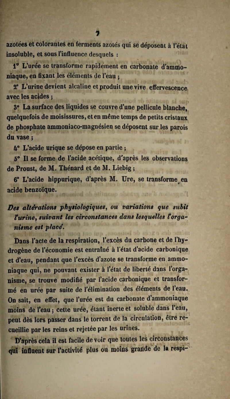 J azotées et colorantes en ferments azotés qui se déposent à l'état insoluble, et sous l’influence desquels : 1° L’urée se transforme rapidement en carbonate d’ammo¬ niaque, en fixant les éléments de l’eau ; 2° L’urine devient alcaline et produit une vive effervescence avec les acides ; 3° La surface des liquides se couvre d’une pellicule blanche, quelquefois de moisissures, et en même temps de petits cristaux de phosphate ammoniaco-magnésien se déposent sur les parois du vase ; U° L’acide urique se dépose en partie $ 5° Il se forme de l’acide acétique, d’après les observations de Proust, de M. Thénard et de M. Liebig ; 6° L’acide hippurique, d’après M. Ure, se transforme en acide benzoïque. Des altérations physiologiques, ou variations que sulit T urine, suivant les circonstances dans lesquelles V orga¬ nisme est placé. Dans l’acte de la respiration, l’excès du carbone et de l’hy¬ drogène de l’économie est entraîné à l’état d’acide carbonique et d’eau, pendant que l’excès d’azote se transforme en ammo¬ niaque qui, ne pouvant exister à l’état de liberté dans l’orga¬ nisme, se trouve modifié par l’acide carbonique et transfor¬ mé en urée par suite de l’élimination des éléments de leau. On sait, en effet, que l’urée est du carbonate d’ammoniaque moins de l’eau; cette urée, étant inerte et soluble dans leau, peut dès lors passer dans le torrent de la circulation, être re¬ cueillie par les reins et rejetée par les urines. D’après cela il est facile de voir que toutes les circonstances qui influent sur l’activité plus ou moins grande de U respi-