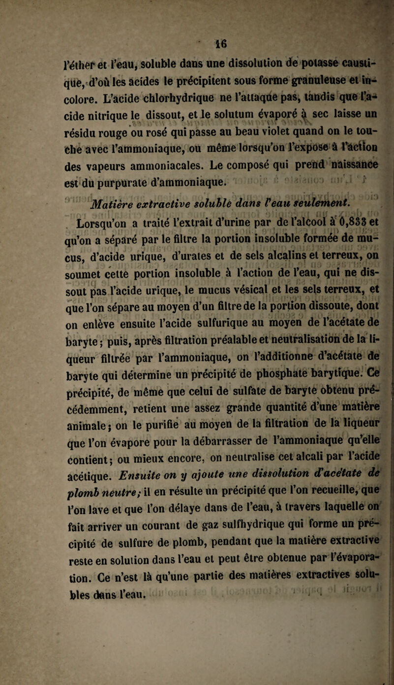 réther et l’eau, soluble dans une dissolution de potasse causti¬ que, d’où les acides le précipitent sous forme granuleuse et in¬ colore. L’acide chlorhydrique ne l’attaque pas, tandis que l’a¬ cide nitrique le dissout, et le solutum évaporé à sec laisse un ^ ■■ WÇS V V.O W >*S résidu rouge ou rosé qui passe au beau violet quand on le tou¬ che avec l’ammoniaque, ou même lorsqu’on l’expose à l’action • f des vapeurs ammoniacales. Le composé qui prend naissance est du purpurate d’ammoniaque. Matière extractive soluble dans Veau seulement. Lorsqu’on a traité l’extrait d’urine par de l’alcool à 0,833 et qu’on a séparé par le filtre la portion insoluble formée de mu¬ cus, d’acide urique, d’urales et de sels alcalins et terreux, on soumet cette portion insoluble à l’action de l’eau, qui ne dis- . sout pas l’acide urique, le mucus vésical et les sels terreux, et que l’on sépare au moyen d’un filtre de la portion dissoute, dont on enlève ensuite l’acide sulfurique au moyen de l’acétate de , - r „ r Ç '# baryte ; puis, après filtration préalable et neutralisation de la li¬ queur filtrée par l’ammoniaque, on l’additionne d’acétate de baryte qui détermine un précipité de phosphate barytique. Ce précipité, de même que celui de sulfate de baryte obtenu pré¬ cédemment, retient une assez grande quantité d’une matière animale ; on le purifie au moyen de la filtration de la liqueur que l’on évapore pour la débarrasser de l’ammoniaque qu’elle contient; ou mieux encore, on neutralise cet alcali par l’acide acétique. Ensuite on y ajoute une dissolution d'acétate de plomb neutre; il en résulte un précipité que l’on recueille, que l’on lave et que l’on délaye dans de l’eau, à travers laquelle on fait arriver un courant de gaz sulfhydrique qui forme un pré¬ cipité de sulfure de plomb, pendant que la matière extractive reste en solution dans l’eau et peut être obtenue par l’évapora¬ tion. Ce n’est là qu’une partie des matières extractives solu¬ bles dans l’eau.