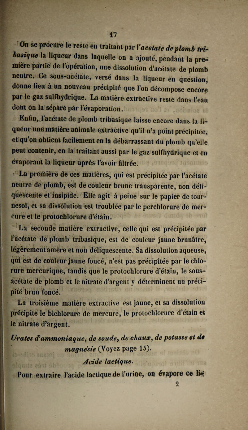 On se procure le reste en traitant par Vaeetate de plomb tri- basique la liqueur dans laquelle on a ajouté, pendant la pre- mière partie de i opération, une dissolution d’acétate de plomb neutre. Ce sous-acétate, versé dans la liqueur en question, donne lieu à un nouveau précipité que l’on décompose encore par le gaz sulfhydrique. La matière extractive reste dans l’eau dont on la sépare par l’évaporation. Enfin, 1 acétate de plomb tribasique laisse encore dans la li¬ queur une matière animale extractive qu’il n’a point précipitée, et qu’on obtient facilement en la débarrassant du plomb qu’elle peut contenir, en la traitant aussi par le gaz sulfhydrique et en évaporant la liqueur après l’avoir filtrée. La première de ces matières, qui est précipitée par l’acétate neutre de plomb, est de couleur brune transparente, non déli¬ quescente et insipide. Elle agit à peine sur le papier de tour¬ nesol, et sa dissolution est troublée par le perchlorure de mer¬ cure et le protochlorure d’étain. La seconde matière extractive, celle qui est précipitée par ‘V . ' T f l’acétate de plomb tribasique, est de couleur jaune brunâtre, légèrement amère et non déliquescente. Sa dissolution aqueuse, qui est de couleur jaune foncé, n’est pas précipitée par le chlo¬ rure mercurique* tandis que le protochlorure d’étain, le sous- acétate de plomb et le nitrate d’argent y déterminent un préci¬ pité brun foncé. La troisième matière extractive est jaune, et sa dissolution précipite le bichlorure de mercure, le protochlorure d’étain et le nitrate d’argent. Urates d'ammoniaque, de soude, de chaux, de potasse et de magnésie (Voyez page 15). Acide lactique. Pour extraire l’acide lactique de l’urine, on évapore ce li» 2