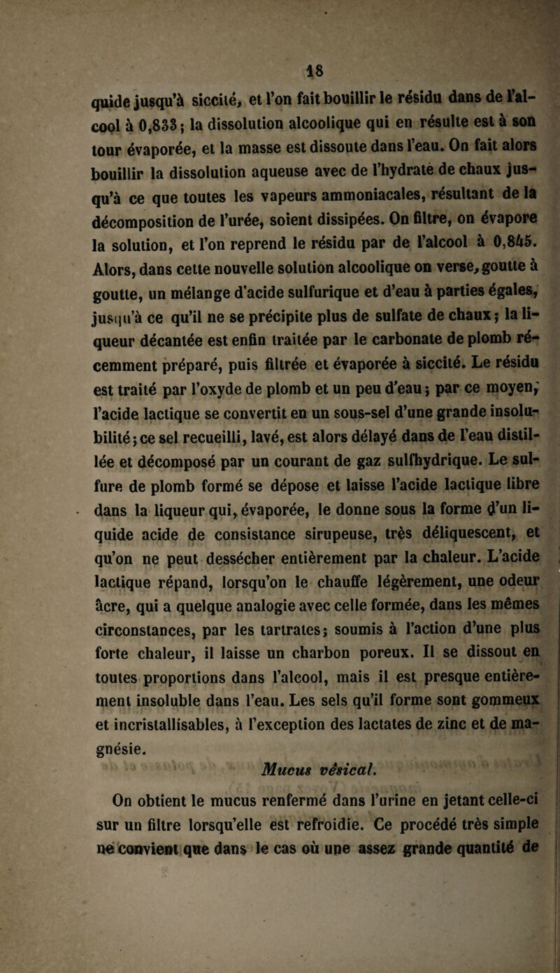 quide jusqu’à siccilé, et l’on fait bouillir le résidu dans de l’al¬ cool à 0,833 ; la dissolution alcoolique qui en résulte est à son tour évaporée, et la niasse est dissoute dans leau. On fait alors bouillir la dissolution aqueuse avec de l’hydrate de chaux jus¬ qu’à ce que toutes les vapeurs ammoniacales, résultant de la décomposition de l’urée, soient dissipées. On filtre, on évapore la solution, et l’on reprend le résidu par de l’alcool à 0,845. Alors, dans cette nouvelle solution alcoolique on verse, goutte à goutte, un mélange d’acide sulfurique et d’eau à parties égales, jusqu’à ce qu’il ne se précipite plus de sulfate de chaux; la li¬ queur décantée est enfin traitée par le carbonate de plomb ré¬ cemment préparé, puis filtrée et évaporée à siccité. Le résidu est traité par l’oxyde de plomb et un peu d’eau ; par ce moyen; l’acide lactique se convertit en un sous-sel d’une grande insolu¬ bilité; ce sel recueilli, lavé, est alors délayé dans de l’eau distil¬ lée et décomposé par un courant de gaz sulfhydrique. Le sul¬ fure de plomb formé se dépose et laisse l’acide lactique libre dans la liqueur qui, évaporée, le donne sous la forme d’un li¬ quide acide de consistance sirupeuse, très déliquescent, et qu’on ne peut dessécher entièrement par la chaleur. lactique répand, lorsqu’on le chauffe légèrement, une âcre, qui a quelque analogie avec celle formée, dans les mêmes circonstances, par les tarlrates; soumis à l’action d’une plus forte chaleur, il laisse un charbon poreux. Il se dissout en toutes proportions dans l’alcool, mais il est presque entière¬ ment insoluble dans l’eau. Les sels qu’il forme sont gommeux et incristallisables, à l’exception des lactates de zinc et de ma¬ gnésie. Mucus vésical. On obtient le mucus renfermé dans l’urine en jetant celle-ci sur un filtre lorsqu’elle est refroidie. Ce procédé très simple ne convient que dans le cas où une assez grande quantité de