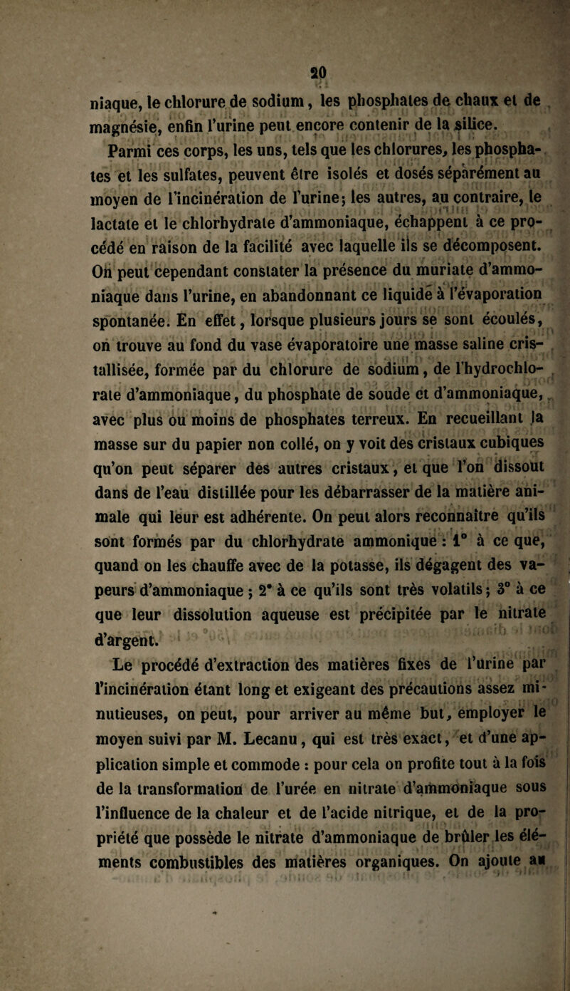 niaque, le chlorure de sodium, les phosphates de chaux et de magnésie, enfin l’urine peut encore contenir de la silice. Parmi ces corps, les uns, tels que les chlorures, les phospha¬ tes et les sulfates, peuvent êlre isolés et dosés séparément au moyen de l’incinération de l’urine; les autres, au contraire, le lactate et le chlorhydrate d’ammoniaque, échappent à ce pro¬ cédé en raison de la facilité avec laquelle iis se décomposent. Oh peut cependant constater la présence du muriate d’ammo¬ niaque dans l’urine, en abandonnant ce liquidé à l’évaporation spontanée. En effet, lorsque plusieurs jours se sont écoulés, on trouve au fond du vase évaporatoire une masse saline cris¬ tallisée, formée par du chlorure de sodium, de l’hydrochlo- rate d’ammoniaque, du phosphate de soude et d’ammoniaque, avec plus ou moins de phosphates terreux. En recueillant la masse sur du papier non collé, on y voit des cristaux cubiques qu’on peut séparer des autres cristaux, et que l’on dissout dans de l’eau distillée pour les débarrasser de la matière ani¬ male qui leur est adhérente. On peut alors reconnaître qu’ils sont formés par du chlorhydrate ammonique : 1° à ce que, quand on les chauffe avec de la potasse, ils dégagent des va¬ peurs d’ammoniaque ; 2* à ce qu’ils sont très volatils ; 3° à ce que leur dissolution aqueuse est précipitée par le nitrate d’argent. 1 m Le procédé d’extraction des matières fixes de l’urine par l’incinération étant long et exigeant des précautions assez mi¬ nutieuses, on peut, pour arriver au même but, employer le moyen suivi par M. Lecanu, qui est très exact, et d’une ap¬ plication simple et commode : pour cela on profite tout à la fois de la transformation de l’urée en nitrate d’ammoniaque sous l’influence de la chaleur et de l’acide nitrique, et de la pro¬ priété que possède le nitrate d’ammoniaque de brûler les élé¬ ments combustibles des matières organiques. On ajoute a*