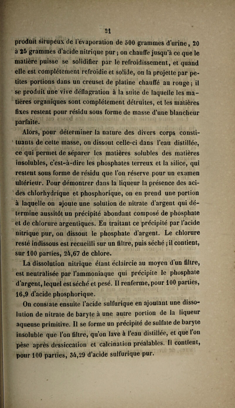 produit sirupeux de l’évaporation de 500 grammes d’urine, 20 à 25 grammes d’acide nitrique pur ; on chauffe jusqu’à ce que le matière puisse se solidifier par le refroidissement, et quand elle est complètement refroidie et solide, on la projette par pe¬ tites portions dans un creuset de platine chauffé au rouge; il se produit une vive déflagration à la suite de laquelle les ma¬ tières organiques sont complètement détruites, et les matières fixes restent pour résidu sous forme de masse d’une blancheur , ^ parfaite. Alors, pour déterminer la nature des divers corps consti¬ tuants de celte masse, on dissout celle-ci dans l’eau distillée, ce qui permet de séparer les matières solubles des matières insolubles, c’est-à-dire les phosphates terreux et la silice, qui restent sous forme de résidu que l’on réserve pour un examen ultérieur. Pour démontrer dans la liqueur la présence des aci¬ des chlorhydrique et phosphorique, on en prend une portion à laquelle on ajoute une solution de nitrate d’argent qui dé¬ termine aussitôt un précipité abondant composé de phosphate et de chlorure argentiques. En traitant ce précipité par l'acide nitrique pur, on dissout le phosphate d’argent. Le chlorure resté indissous est recueilli sur un filtre, puis séché ; il contient, sur 100 parties, 2à,67 de chlore. La dissolution nitrique étant éclaircie au moyen d un filtre, est neutralisée par l’ammoniaque qui précipite le phosphate d’argent, lequel est séché et pesé. Il renferme, pour 100 parties, 16,9 d’acide phosphorique. On constate ensuite l’acide sulfurique en ajoutant une disso¬ lution de nitrate de baryte à une autre portion de la liqueur aqueuse primitive. Il se forme un précipité de sulfate de baryte insoluble que l’on filtre, qu’on lave à l’eau distillée, et que Ion pèse après dessiccation et calcination préalables. Il contient, pour 100 parties, 36,29 d’acide sulfurique pur.