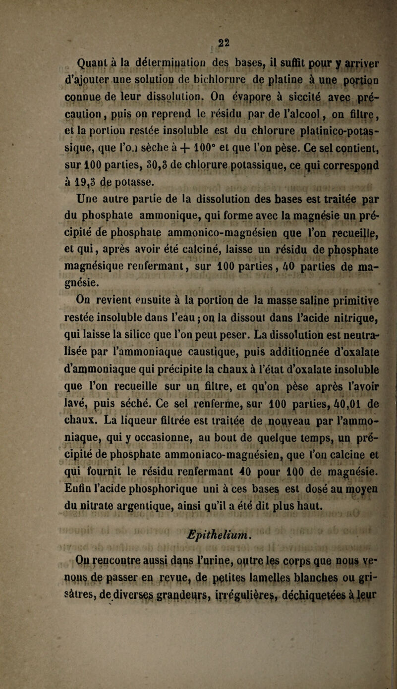 Quant à la détermination des bases, il suffit pour y arriver d’ajouter une solution de bichlorure de platine à une portion connue de leur dissolution. On évapore à siccité avec pré¬ caution , puis on reprend le résidu par de l’alcool, on filtre, et la portion restée insoluble est du chlorure platinico-potas- sique, que l’o.i sèche à 4-100° et que l’on pèse. Ce sel contient, sur 100 parties, 30,3 de chlorure potassique, ce qui correspond à 19,3 de potasse. Une autre partie de la dissolution des bases est traitée par du phosphate ammonique, qui forme avec la magnésie un pré¬ cipité de phosphate ammonico-magnésien que l’on recueille, et qui, après avoir été calciné, laisse un résidu de phosphate magnésique renfermant, sur 100 parties, 40 parties de ma¬ gnésie. On revient ensuite à la portion de la masse saline primitive restée insoluble daus l’eau j on la dissout dans l’acide nitrique, qui laisse la silice que l’on peut peser. La dissolution est neutra¬ lisée par l’ammoniaque caustique, puis additionnée d’oxalate d’ammoniaque qui précipite la chaux à l’état d’oxalate insoluble que l’on recueille sur un filtre, et qu’on pèse après l’avoir lavé, puis séché. Ce sel renferme, sur 100 parties, 40,01 de chaux. La liqueur filtrée est traitée de nouveau par l’ammo¬ niaque, qui y occasionne, au bout de quelque temps, un pré¬ cipité de phosphate ammoniaco-magnésien, que l’on calcine et qui fournit le résidu renfermant -40 pour 100 de magnésie. Enfin l’acide pliosphorique uni à ces bases est dosé au moyen du nitrate argentique, ainsi qu’il a été dit plus haut. Epithelium. On rencontre aussi dans l’urine, optre les corps que nous ve¬ nons de passer en reviie, de petites lamelles blanches ou gri¬ sâtres, de diverses grandeqrs, irrégulières, déchiquetées à leur