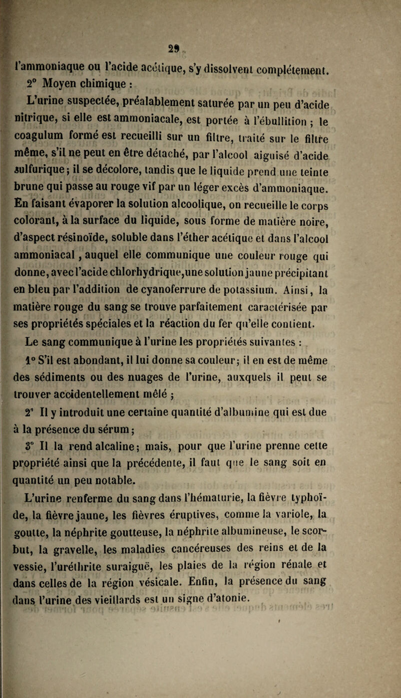 1 ammoniaque ou 1 acide acétique, s’y dissolvent complètement. 2° Moyen chimique : L urine suspectée, préalablement saturée par un peu d’acide nitrique, si elle est ammoniacale, est portée à l’ébullition ; le coagulum formé est recueilli sur un filtre, traité sur le filtre même, s il ne peut en etre détaché, par 1 alcool aiguisé d’acide sulfurique ; il se décolore, tandis que le liquide prend une teinte brune qui passe au rouge vif par un léger excès d’ammoniaque. En faisant évaporer la solution alcoolique, on recueille le corps colorant, à la surface du liquide, sous forme de matière noire, d’aspect résinoïde, soluble dans l’éther acétique et dans l’alcool ammoniacal, auquel elle communique une couleur rouge qui donne, avec l’acide chlorhydrique,une solution jaune précipitant en bleu par l’addition de cyanoferrure de potassium. Ainsi, la matière rouge du sang se trouve parfaitement caractérisée par ses propriétés spéciales et la réaction du fer qu’elle contient. Le sang communique à l’urine les propriétés suivantes : 1° S’il est abondant, il lui donne sa couleur; il en est de même des sédiments ou des nuages de l’urine, auxquels il peut se trouver accidentellement mêlé ; 2° Il y introduit une certaine quantité d’albumine qui est due à la présence du sérum ; 3° Il la rend alcaline ; mais, pour que l’urine prenne cette propriété ainsi que la précédente, il faut que le sang soit en quantité un peu notable. L’urine renferme du sang dans l’hématurie, la fièvre typhoï¬ de, la fièvre jaune, les fièvres éruptives, comme la variole, la goutte, la néphrite goutteuse, la néphrite albumineuse, le scor¬ but, la gravelle, les maladies cancéreuses des reins et de la vessie, l’uréthrite suraiguë, les plaies de la région rénale et dans celles de la région vésicale. Enfin, la présence du sang dans l’urine des vieillards est un signe d’atonie. r