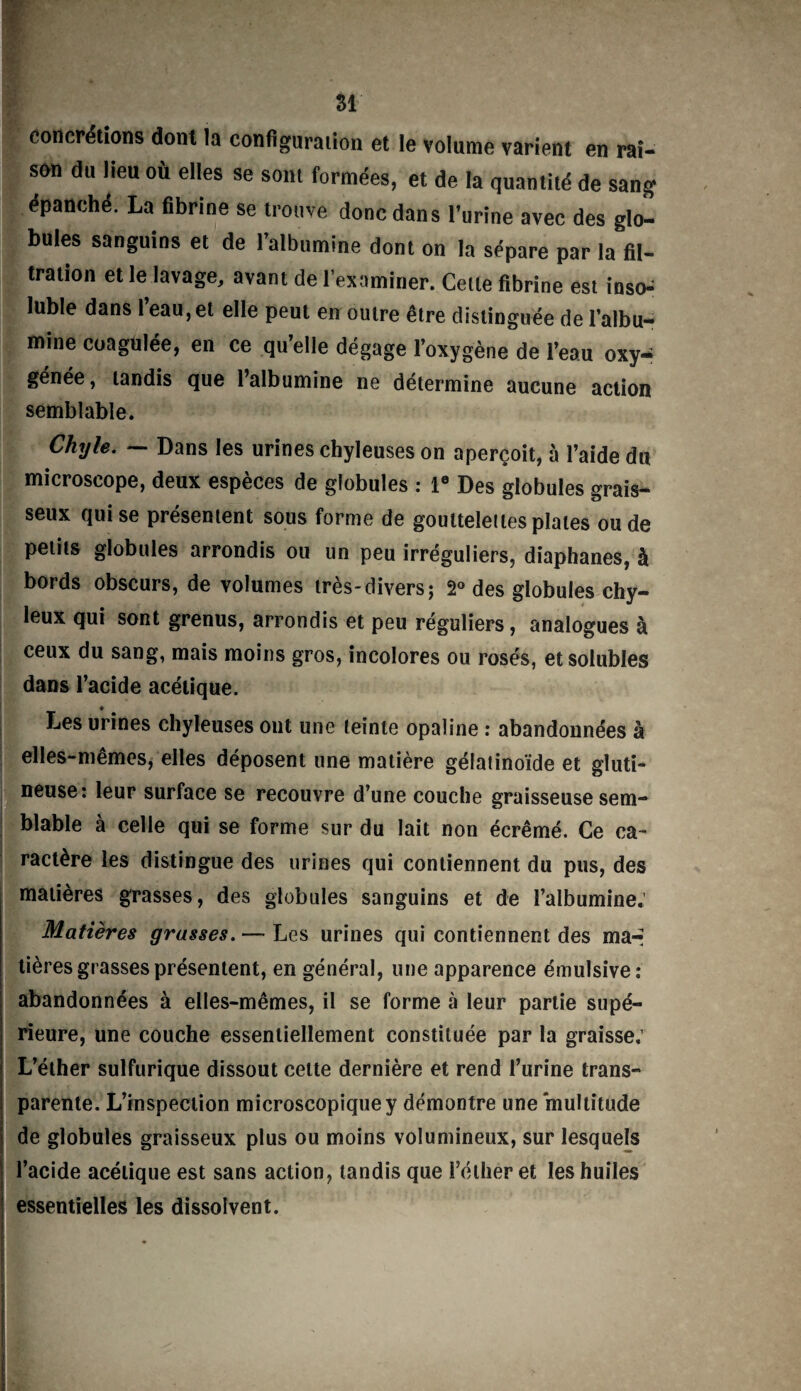 SI concrétions dont la configuration et le volume varient en rai¬ son du lieu où elles se sont formées, et de la quantité de sang épanché. La fibrine se trouve donc dans l’urine avec des glo¬ bules sanguins et de l’albumine dont on la sépare par la fil¬ tration et le lavage, avant de l'examiner. Cette fibrine est inso^ lubie dans 1 eau, et elle peut en outre être distinguée de l’albu¬ mine coagulée, en ce qu’elle dégage l’oxygène de l’eau oxy¬ génée, tandis que l’albumine ne détermine aucune action semblable. Chyle. — Dans les urines chyleuses on aperçoit, à l’aide du microscope, deux espèces de globules : Ie Des globules grais¬ seux qui se présentent sous forme de gouttelettes piales ou de petits globules arrondis ou un peu irréguliers, diaphanes, à bords obscurs, de volumes très-divers ; 2° des globules chy¬ leux qui sont grenus, arrondis et peu réguliers, analogues à ceux du sang, mais moins gros, incolores ou rosés, et solubles dans l’acide acétique. ♦ Les urines chyleuses ont une teinte opaline : abandonnées à elles-mêmes, elles déposent une matière gélatinoïde et gluti- neuse: leur surface se recouvre d’une couche graisseuse sem¬ blable à celle qui se forme sur du lait non écrémé. Ce ca¬ ractère les distingue des urines qui contiennent du pus, des matières grasses, des globules sanguins et de l’albumine. Matières grasses.— Les urines qui contiennent des ma-- tières grasses présentent, en général, une apparence émulsive: abandonnées à elles-mêmes, il se forme à leur partie supé¬ rieure, une couche essentiellement constituée par la graisse; L’éther sulfurique dissout cette dernière et rend l’urine trans¬ parente. L’inspection microscopique y démontre une multitude de globules graisseux plus ou moins volumineux, sur lesquels l’acide acétique est sans action, tandis que l’éther et les huiles essentielles les dissolvent.