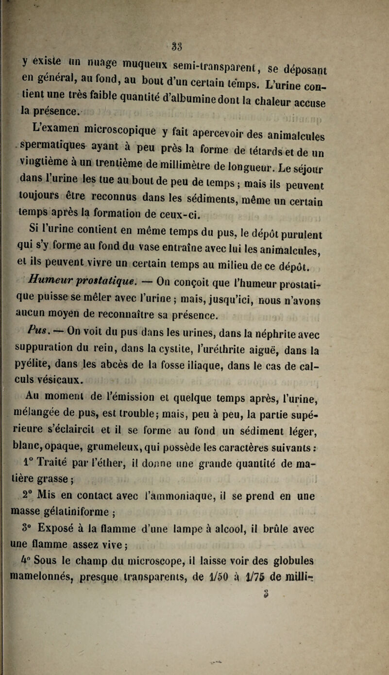 y existe un nuage muqueux semi-transparent, se déposant en général, au fond, au bout d’un certain temps. L’urine con¬ tient une très faible quantité d’albumine dont la chaleur accuse la présence. L’examen microscopique y fait apercevoir des animalcules spermatiques ayant à peu près la forme de têtards et de un vingtième à un trentième de millimètre de longueur. Le séjour dans l’urine les tue au bout de peu de temps ; mais ils peuvent toujours être reconnus dans les sédiments, même un certain temps après la formation de ceux-ci. Si l’urine contient en même temps du pus, le dépôt purulent qui s’y forme au fond du vase entraîne avec lui les animalcules, et ils peuvent vivre un certain temps au milieu de ce dépôt. Humeur prostatique. — On conçoit que l’humeur prostati¬ que puisse se mêler avec l’urine ; mais, jusqu’ici, nous n’avons aucun moyen de reconnaître sa présence. Pm. — On voit du pus dans les urines, dans la néphrite avec suppuration du rein, dans la cystite, l’uréthrite aiguë, dans la pyéiite, dans les abcès de la fosse iliaque, dans le cas de cal¬ culs vésicaux. Au moment de l’émission et quelque temps après, l’urine, mélangée de pus, est trouble; mais, peu à peu, la partie supé¬ rieure s’éclaircit et il se forme au fond un sédiment léger, blanc, opaque, grumeleux, qui possède les caractères suivants: 1° Traité par l’éther, il donne une grande quantité de ma¬ tière grasse ; 2° Mis en contact avec l’ammoniaque, il se prend en une masse gélatiniforme ; 3° Exposé à la flamme d’une lampe à alcool, il brûle avec une flamme assez vive ; û° Sous le champ du microscope, il laisse voir des globules mamelonnés, presque transparents, de 1/50 à 1/75 de milli-. 3