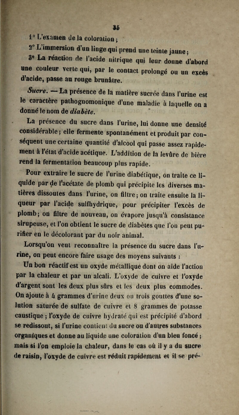 U 1° L’examen de la coloration ; 2° L’immersion d’un linge qui prend une teinte jaune ; 3° La réaction de l’acide nitrique qui leur donne d’abord une couleur verte qui, par le contact prolongé ou un excès d’acide, passe au rouge brunâtre. Sucre. — La présence de la matière sucrée dans l’urine est le caractère pathognomonique d’une maladie à laquelle on a donné le nom de diabète. La présence du sucre dans l’urine, lui donne une densité considérable ; elle fermente spontanément et produit par con¬ séquent une certaine quantité d’alcool qui passe assez rapide¬ ment à l'état d’acide acétique. L’addition de la levâre de bière rend la fermentation beaucoup plus rapide. Pour extraire le sucre de l’urine diabétique, on traite ce li¬ quide par de l acétate de plomb qui précipite les diverses ma¬ tières dissoutes dans l’urine, on filtre; on traite ensuite la li¬ queur par l’acide sulfhydrique, pour précipiter l’excès de plomb; on filtre de nouveau, on évapore jusqu’à consistance sirupeuse, et l’on obtient le sucre de diabètes que l’on peut pu¬ rifier en le décolorant par du noir animal. Lorsqu’on veut reconnaître la présence du sucre dans l’u¬ rine, on peut encore faire usage des moyens suivants : Un bon réactif est un oxyde métallique dont on aide l’action par la chaleur et par un alcali. L’oxyde de cuivre et l’oxyde d’argent sont les deux plus sûrs et les deux plus commodes. On ajoute à U grammes d’urine deux ou trois gouttes d’une so¬ lution saturée de sulfate de cuivre et 8 grammes de potasse caustique ; l’oxyde de cuivre hydraté qui est précipité d’abord se redissout, si Turine contient du sucre ou d’autres substances organiques et donne au liquide une coloration d’un bleu foncé ; mais si l’on emploie la chaleur, dans le cas où il y a du sucre de raisin, l’oxyde de cuivre est réduit rapidement et il se pré-